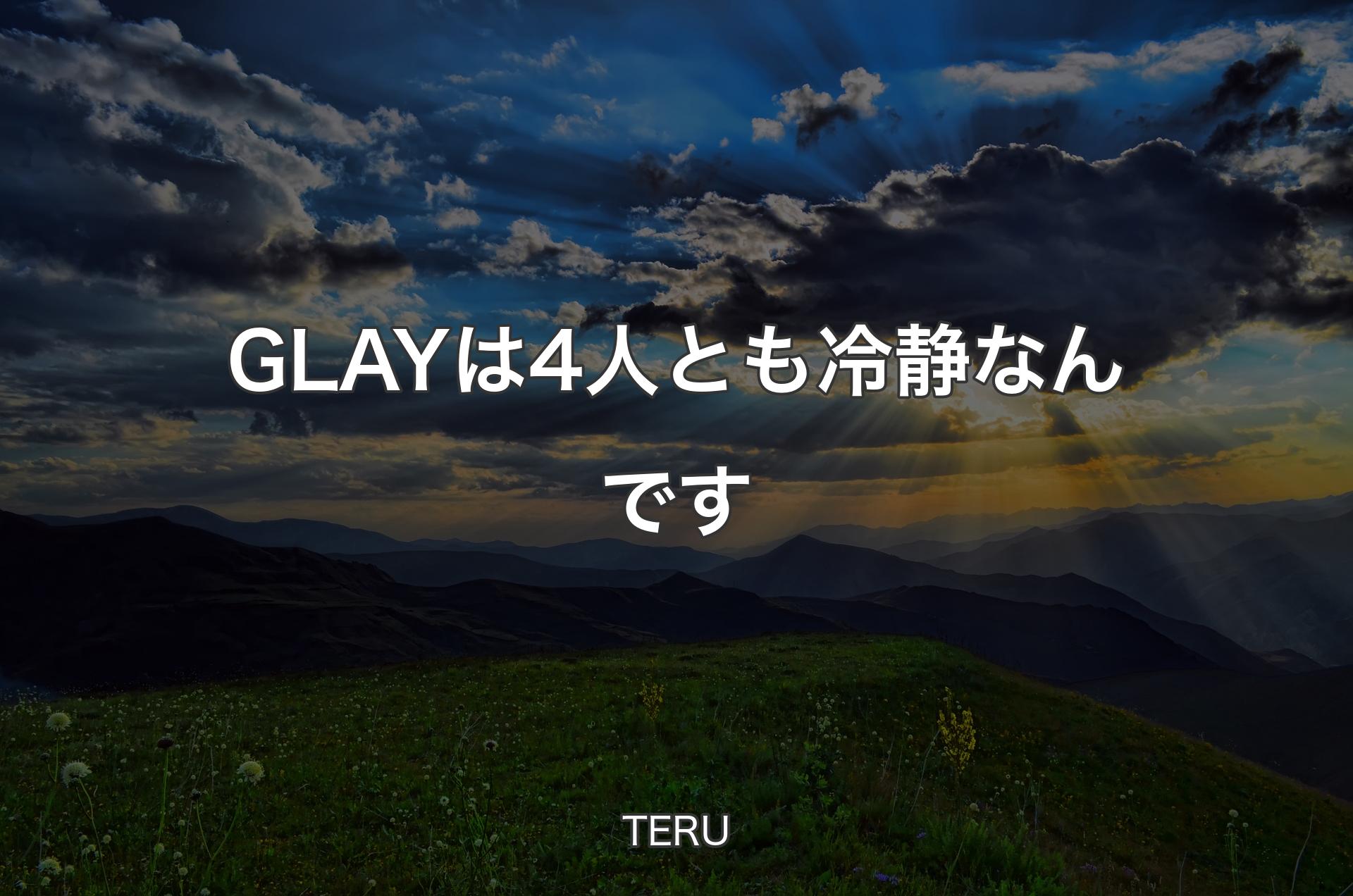 GLAYは4人とも冷静なんです - TERU