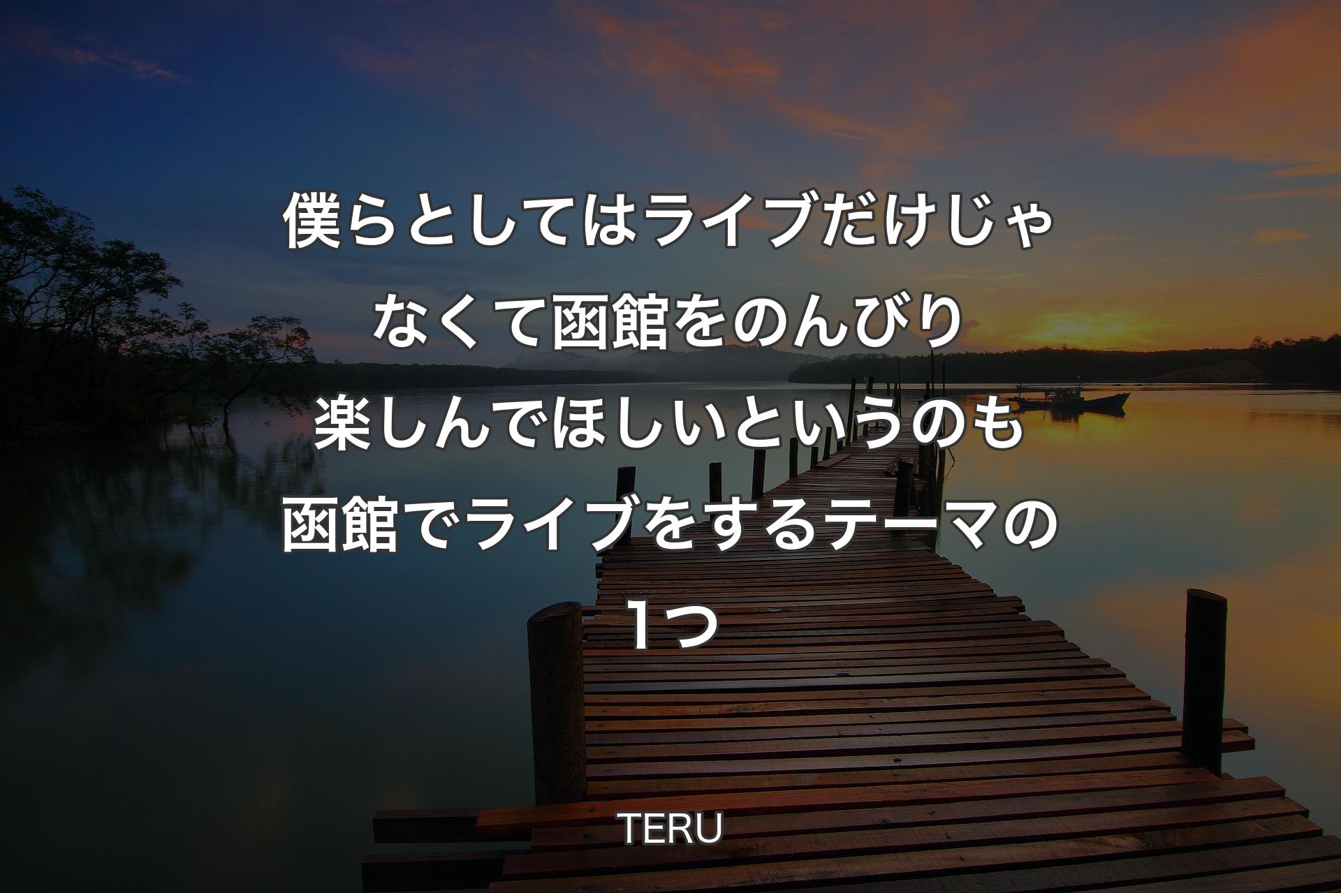【背景3】僕らとしてはライブだけじゃなくて函館をのんびり楽しんでほしいというのも函館でライブをするテーマの1つ - TERU