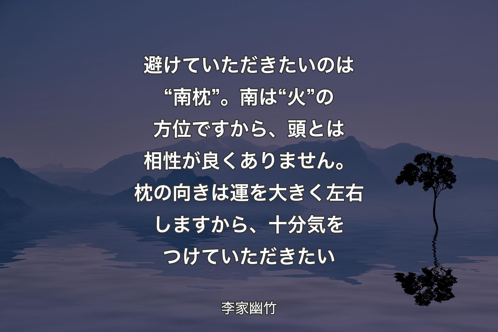 【背景4】避けていただきたいのは“南枕”。南は“火”の方位ですから、頭とは相性が良くありません。枕の向きは運を大きく左右しますから、十分気をつけていただきたい - 李家幽竹