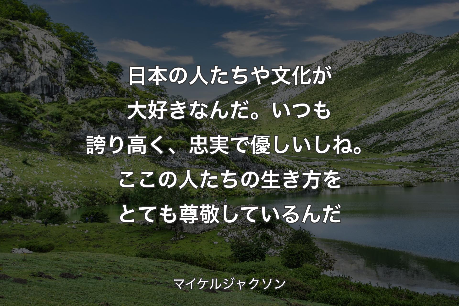 日本の人たちや文化が大好きなんだ。いつも誇り高く、忠実で優しいしね。ここの人たちの生き方をとても尊敬しているんだ - マイケルジャクソン