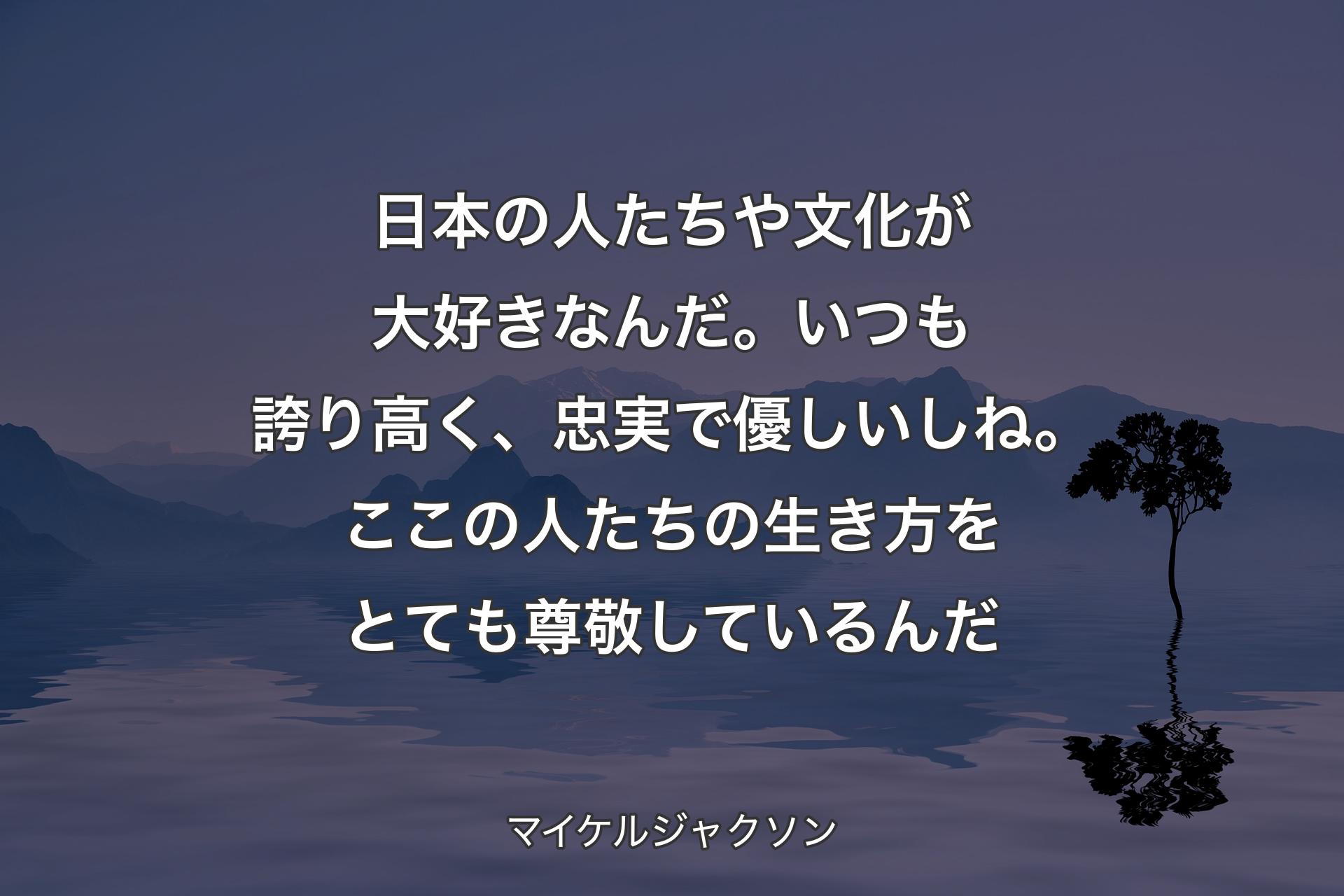 【背景4】日本の人たちや文化が大好きなんだ。いつも誇り高く、忠実で優しいしね。ここの人たちの生き方をとても尊敬しているんだ - マイケルジャクソン