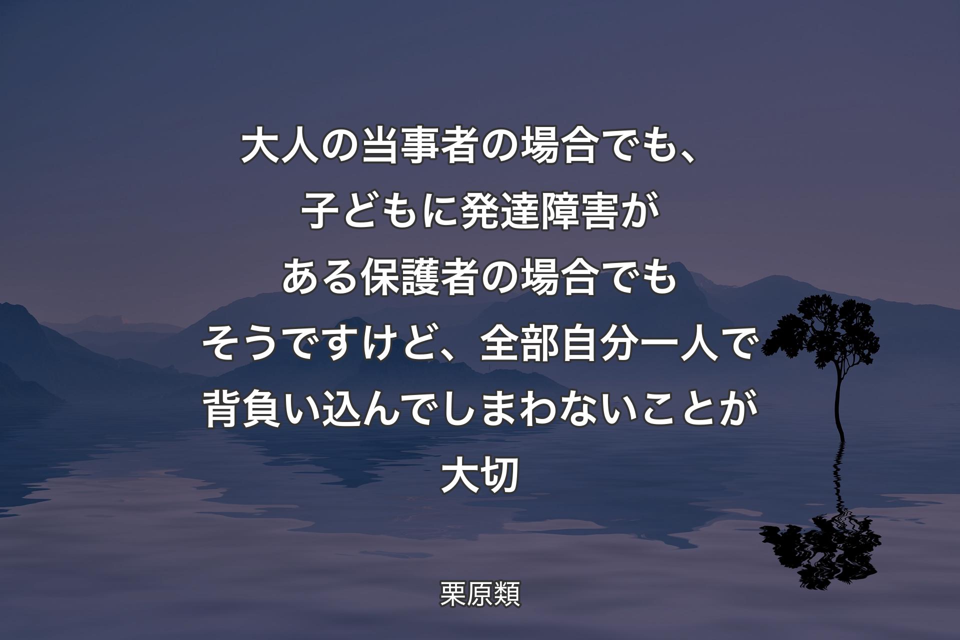 【背景4】大人の当事者の場合でも、子どもに発達障害がある保護者の場合でもそうですけど、全部自分一人で背負い込んでしまわないことが大切 - 栗原類