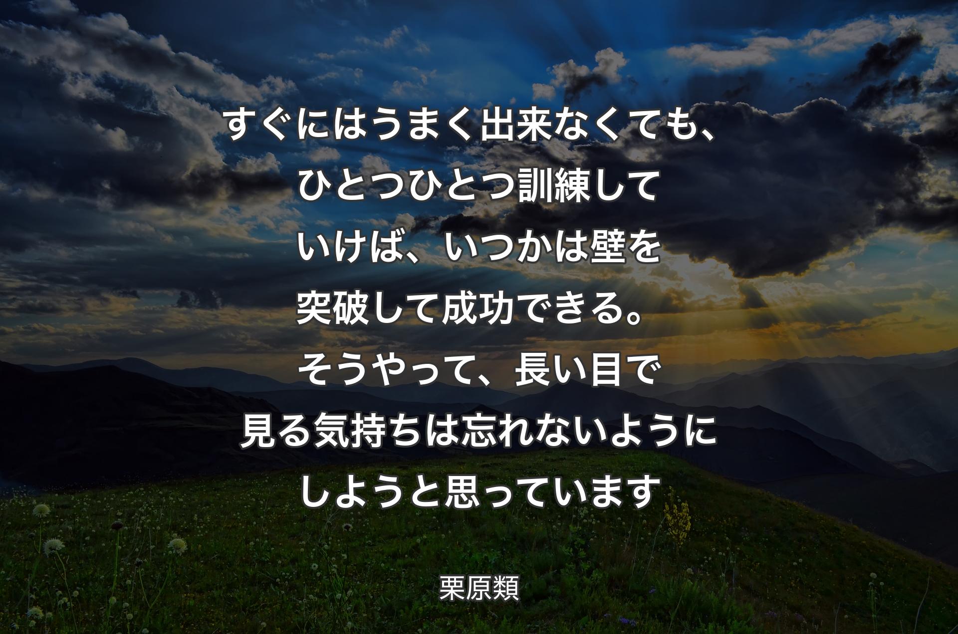 すぐにはうまく出来なくても、ひとつひとつ訓練していけば、いつかは壁を突破して成功できる。そうやって、長い目で見る気持ちは忘れないようにしようと思っています - 栗原類