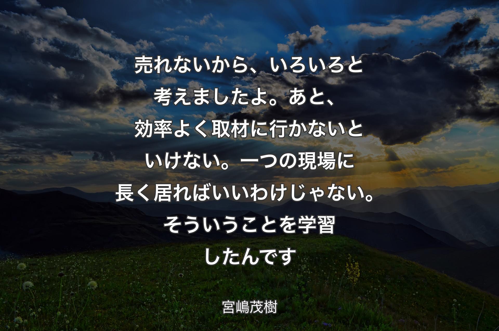 売れないから、いろいろと考えましたよ。あと、効率よく取材に行かないといけない。一つの現場に長く居ればいいわけじゃない。そういうことを学習したんです - 宮嶋茂樹