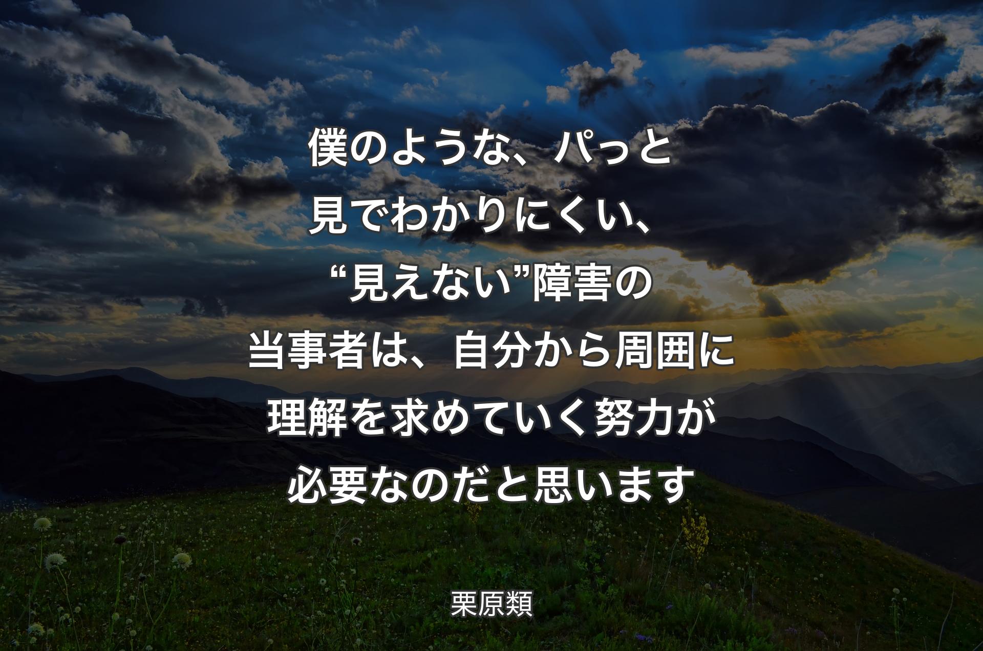 僕のような、パっと見でわかりにくい、“見えない”障害の当事者は、自分から周囲に理解を求めていく努力が必要なのだと思います - 栗原類