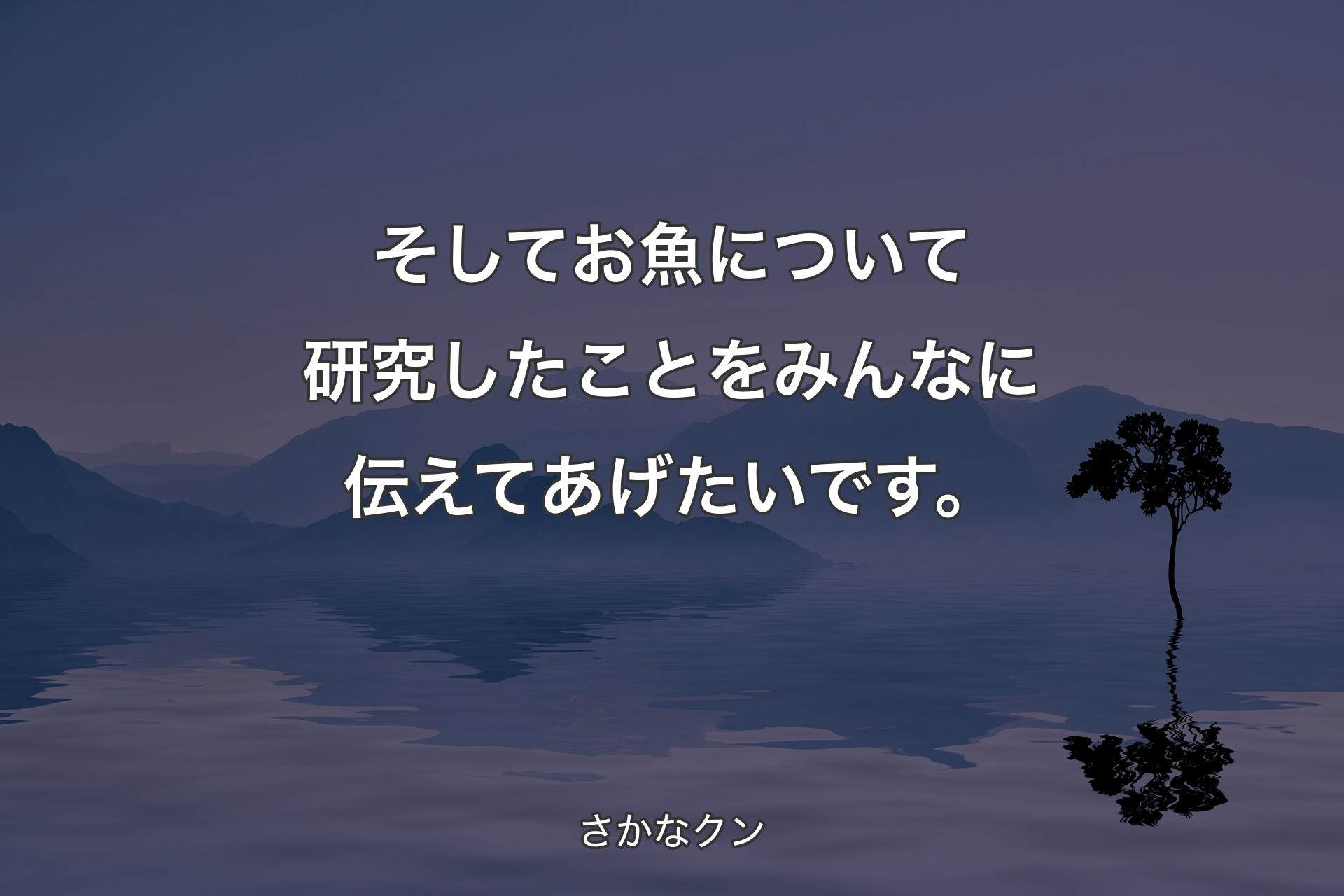 そしてお魚について研究したことをみんなに伝えてあげたいです。 - さかなクン