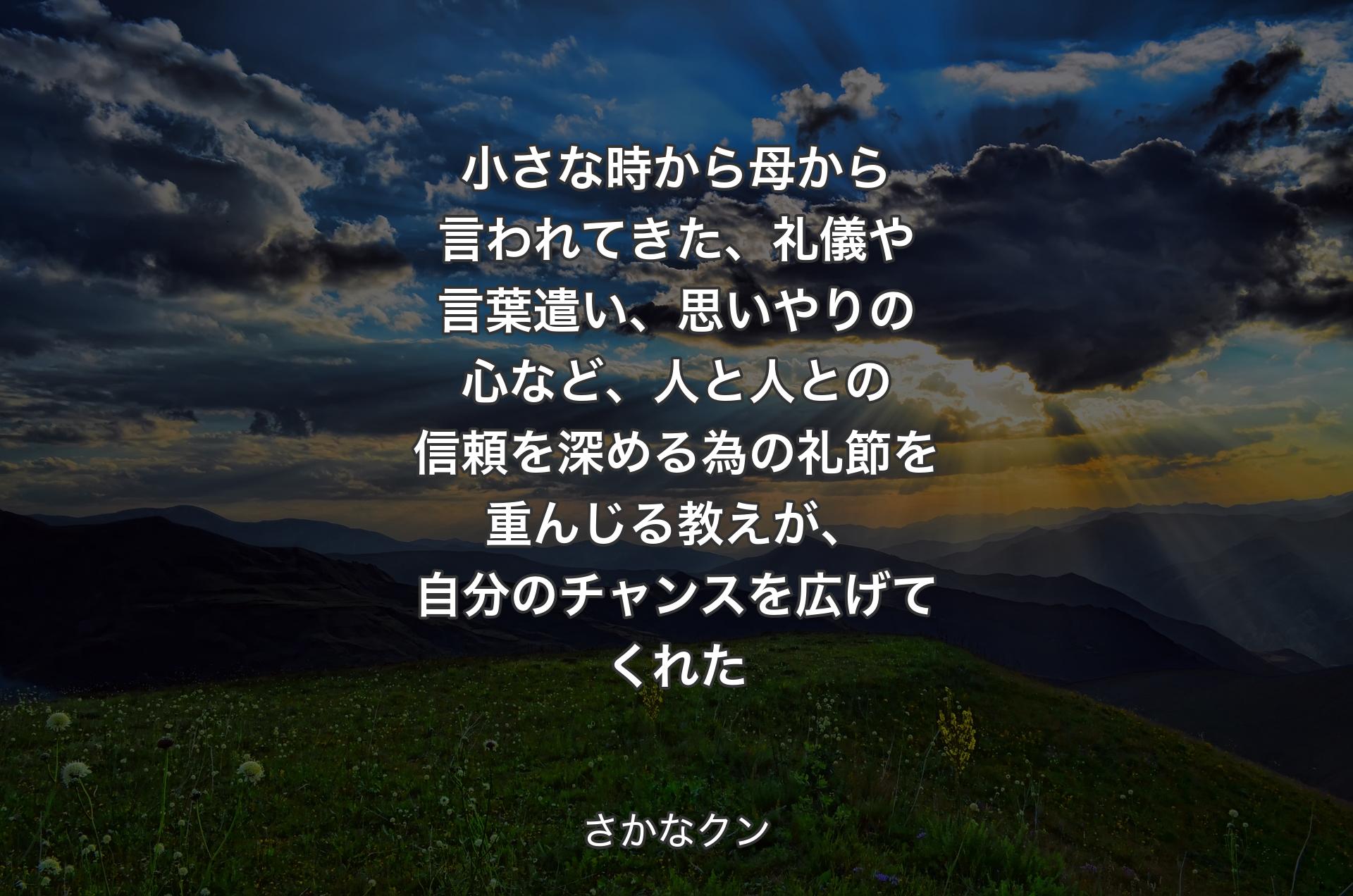 小さな時から母から言われてきた、礼儀や言葉遣い、思いやりの心など、人と人との信頼を深める為の礼節を重んじる教えが、自分のチャンスを広げてくれた - さかなクン