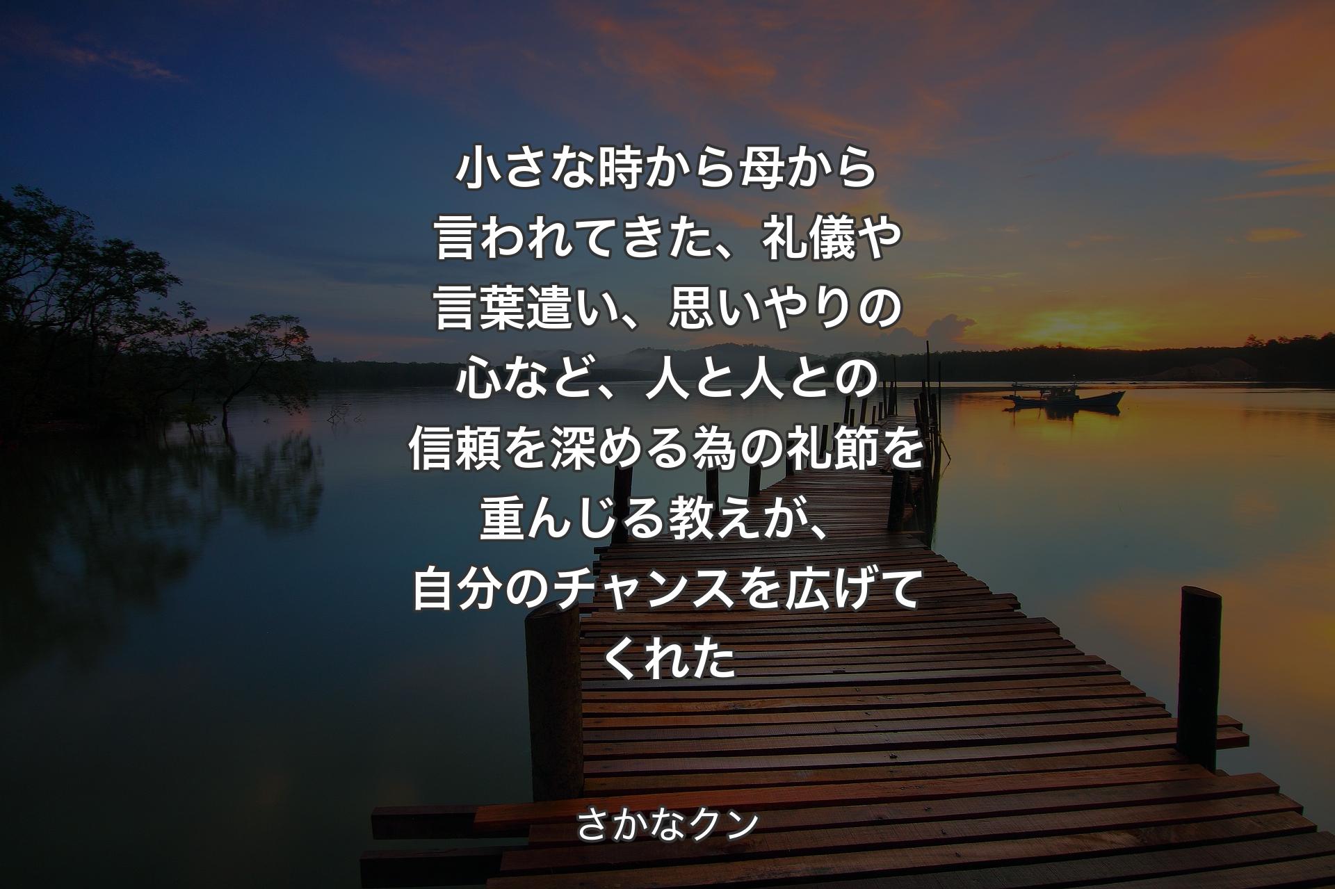 小さな時から母から言われてきた、礼儀や言葉遣い、思いやりの心など、人と人との信頼を深める為の礼節を重んじる教えが、自分のチャンスを広げてくれた - さかなクン