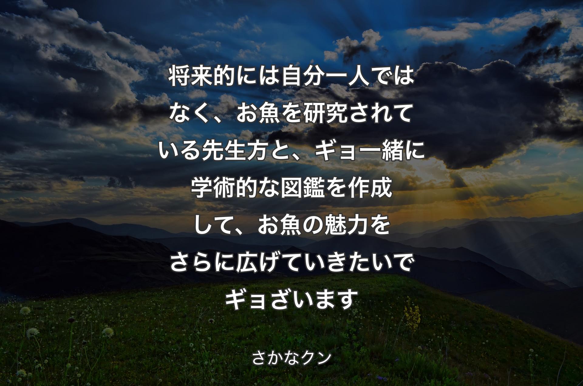 将来的には自分一人ではなく、お魚を研究されている先生方と、ギョ一緒に学術的な図鑑を作成して、お魚の魅力をさらに広げていきたいでギョざいます - さかなクン