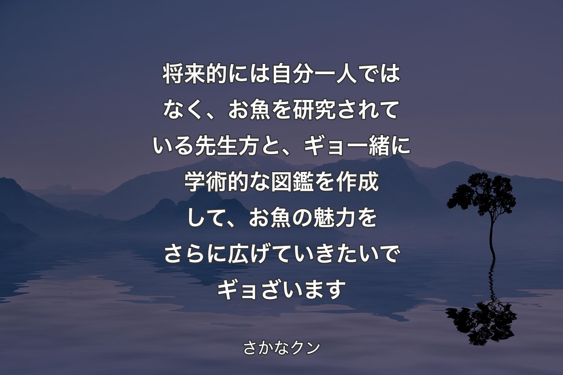 【背景4】将来的には自分一人ではなく、お魚を研究されている先生方と、ギョ一緒に学術的な図鑑を作成して、お魚の魅力をさらに広げていきたいでギョざいます - さかなクン