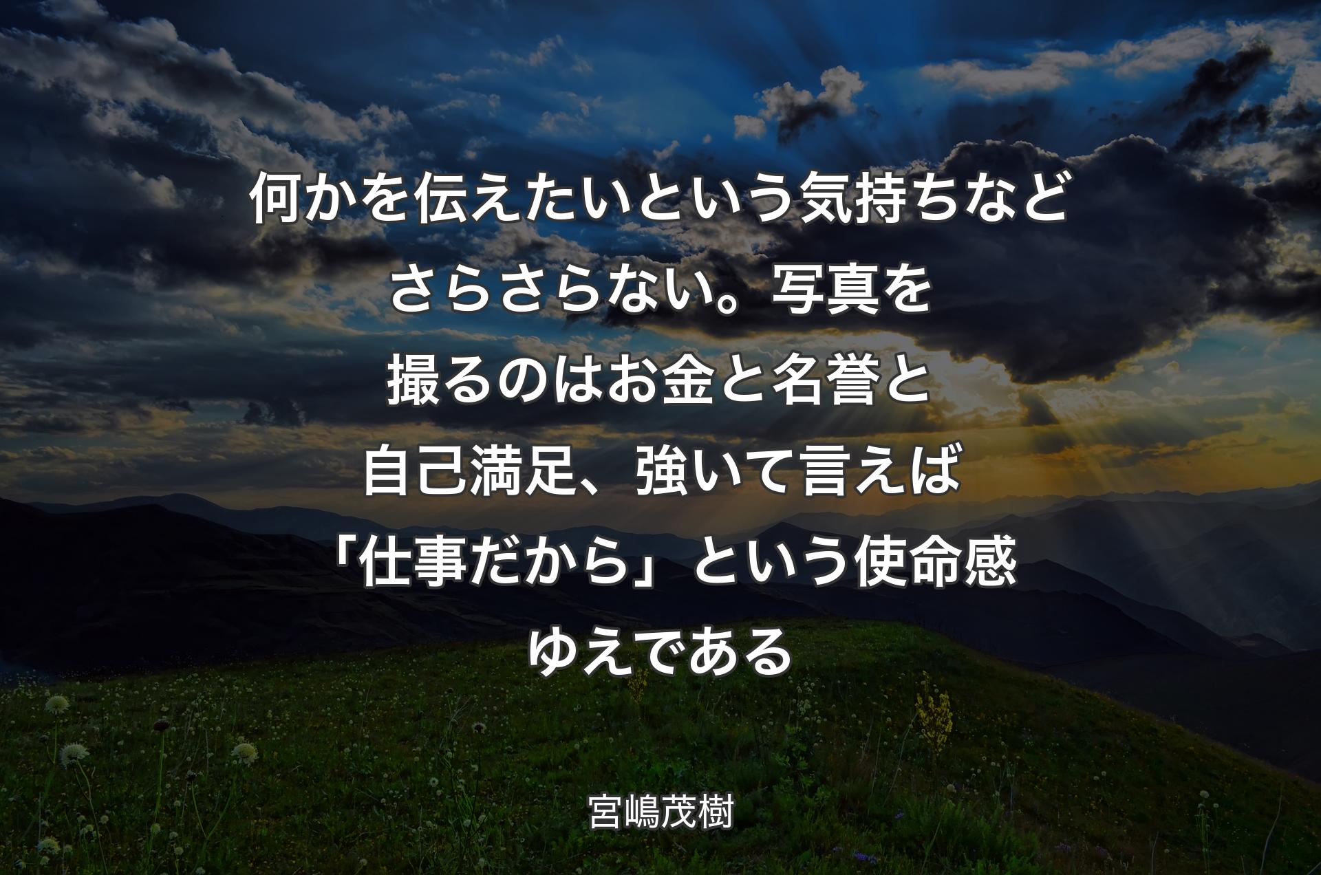 何かを伝えたいという気持ちなどさらさらない。写真を撮るのはお金と名誉と自己満足、強いて言えば「仕事だから」という使命感ゆえである - 宮嶋茂樹