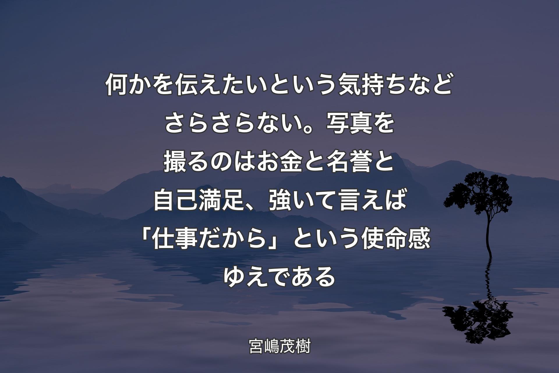 何かを伝えたいという気持ちなどさらさらない。写真を撮るのはお金と名誉と自己満足、強いて言えば「仕事だから」という使命感ゆえである - 宮嶋茂樹