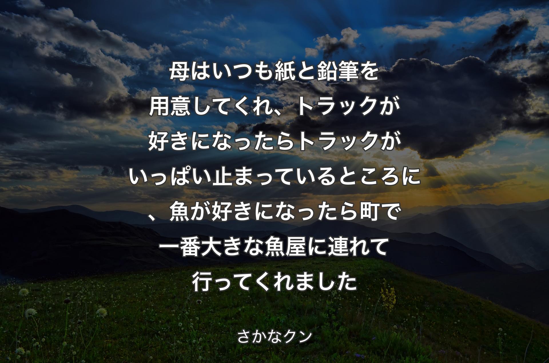 母はいつも紙と鉛筆を用意してくれ、トラックが好きになったらトラックがいっぱい止まっているところに、魚が好きになったら町で一番大きな魚屋に連れて行ってくれました - さかなクン