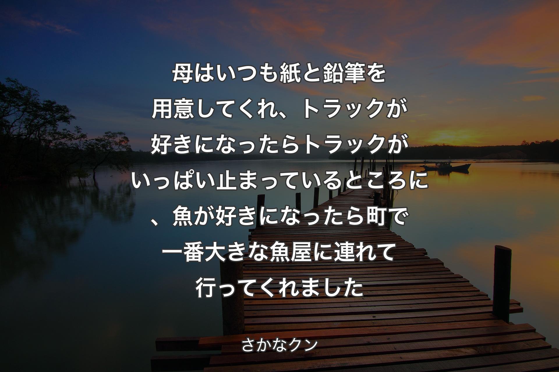 母はいつも紙と鉛筆を用意してくれ、トラックが好きになったらトラックがいっぱい止まっているところに、魚が好きになったら町で一番大きな魚屋に連れて行ってくれました - さかなクン