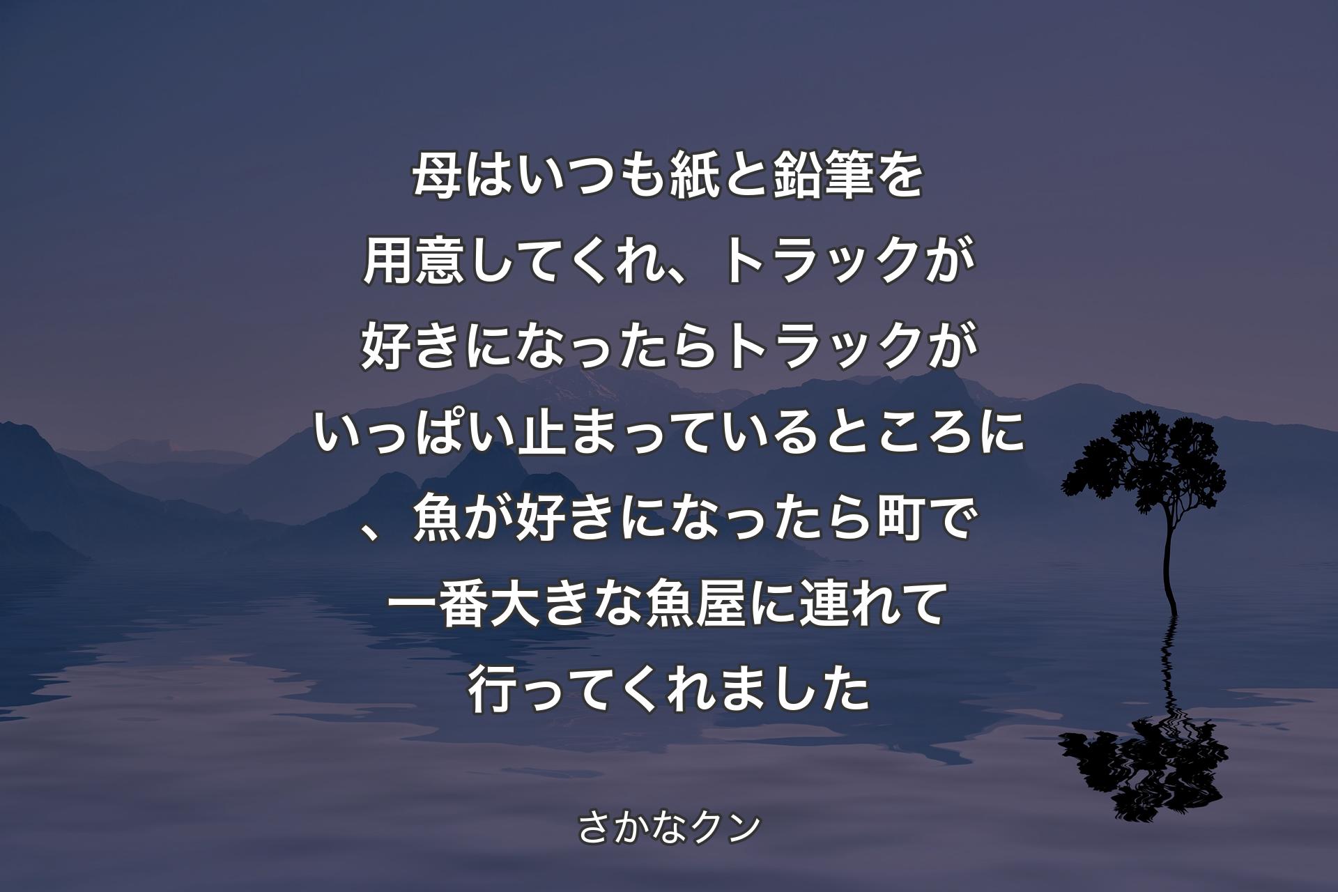 母はいつも紙と鉛筆を用意してくれ、トラックが好きになったらトラックがいっぱい止まっているところに、魚が好きになったら町で一番大きな魚屋に連れて行ってくれました - さかなクン