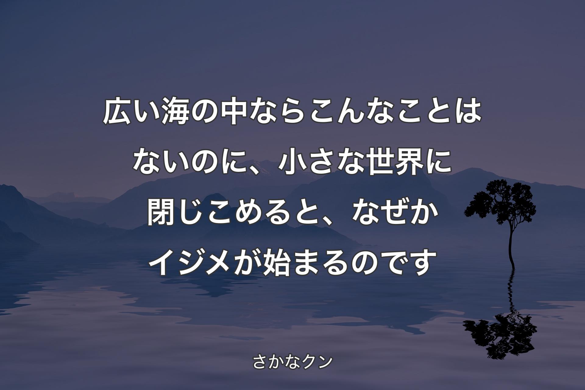 広い海の中ならこんなことはないのに、小さな世界に閉じこめると、なぜかイジメが始まるのです - さかなクン