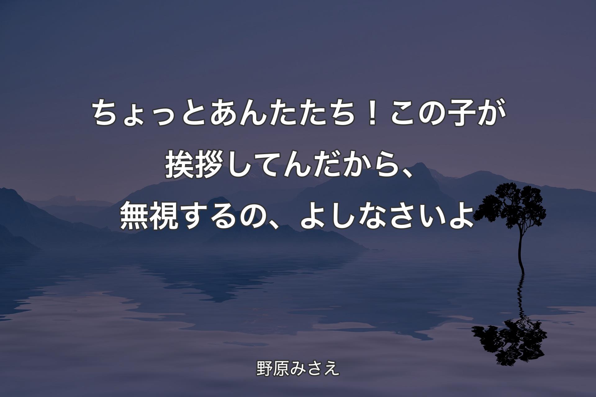 ちょっと あんたたち！この子が挨拶してんだから、無視するの、よしなさいよ - 野原みさえ