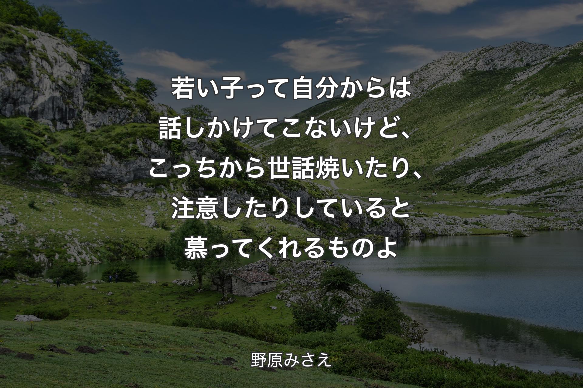 若い子って自分からは話しかけてこないけど、こっちから世話焼いたり、注意したりしていると慕ってくれるものよ - 野原みさえ