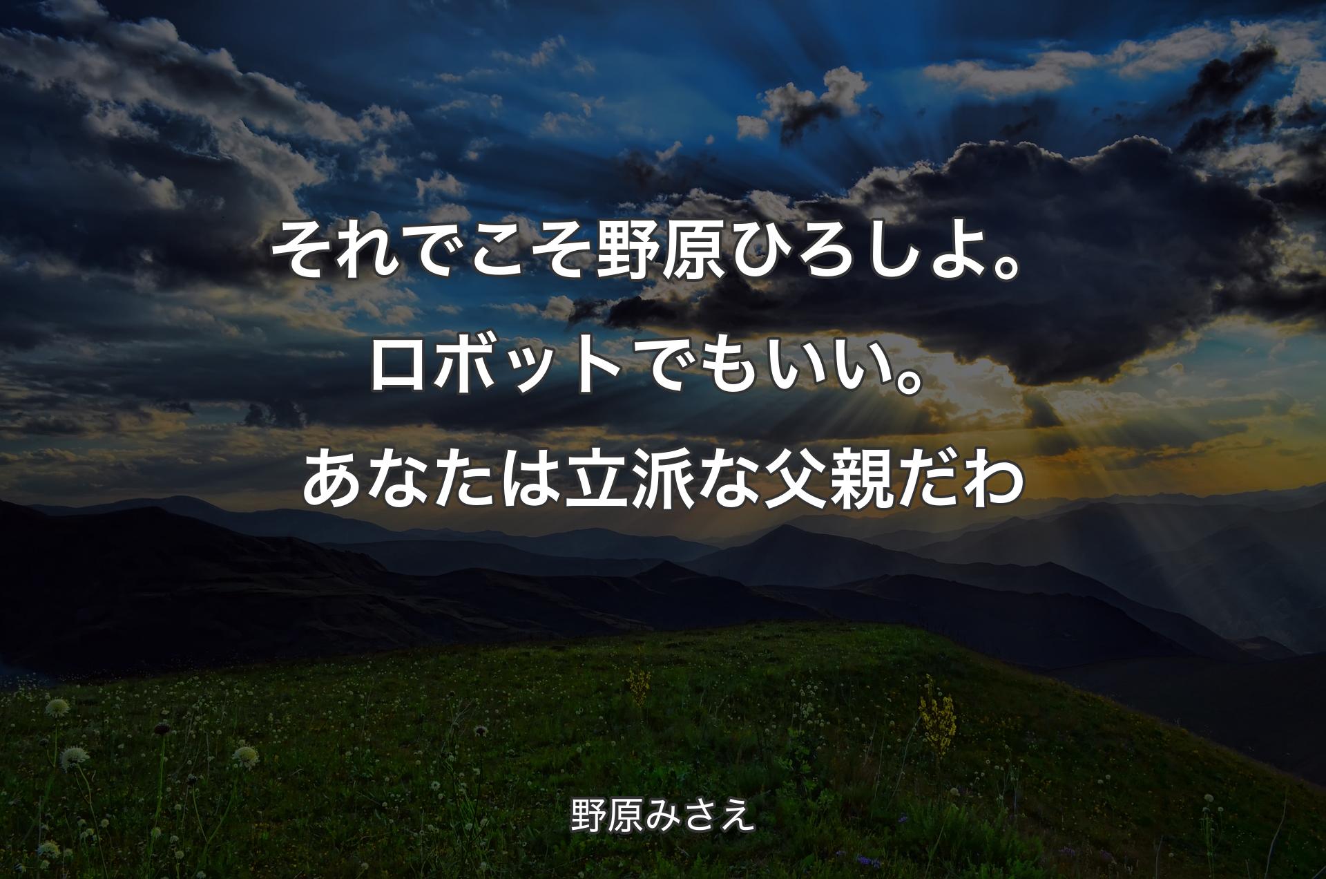 それでこそ野原ひろしよ。ロボットでもいい。あなたは立派な父親だわ - 野原みさえ