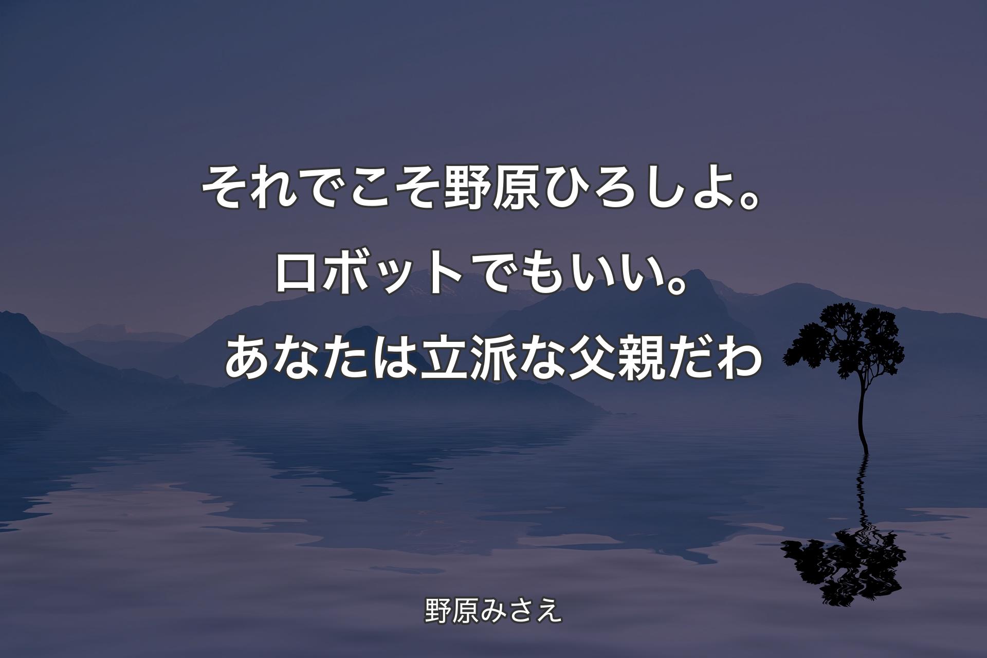 【背景4】それでこそ野原ひろしよ。ロボットでもいい。あなたは立派な父親だわ - 野原みさえ