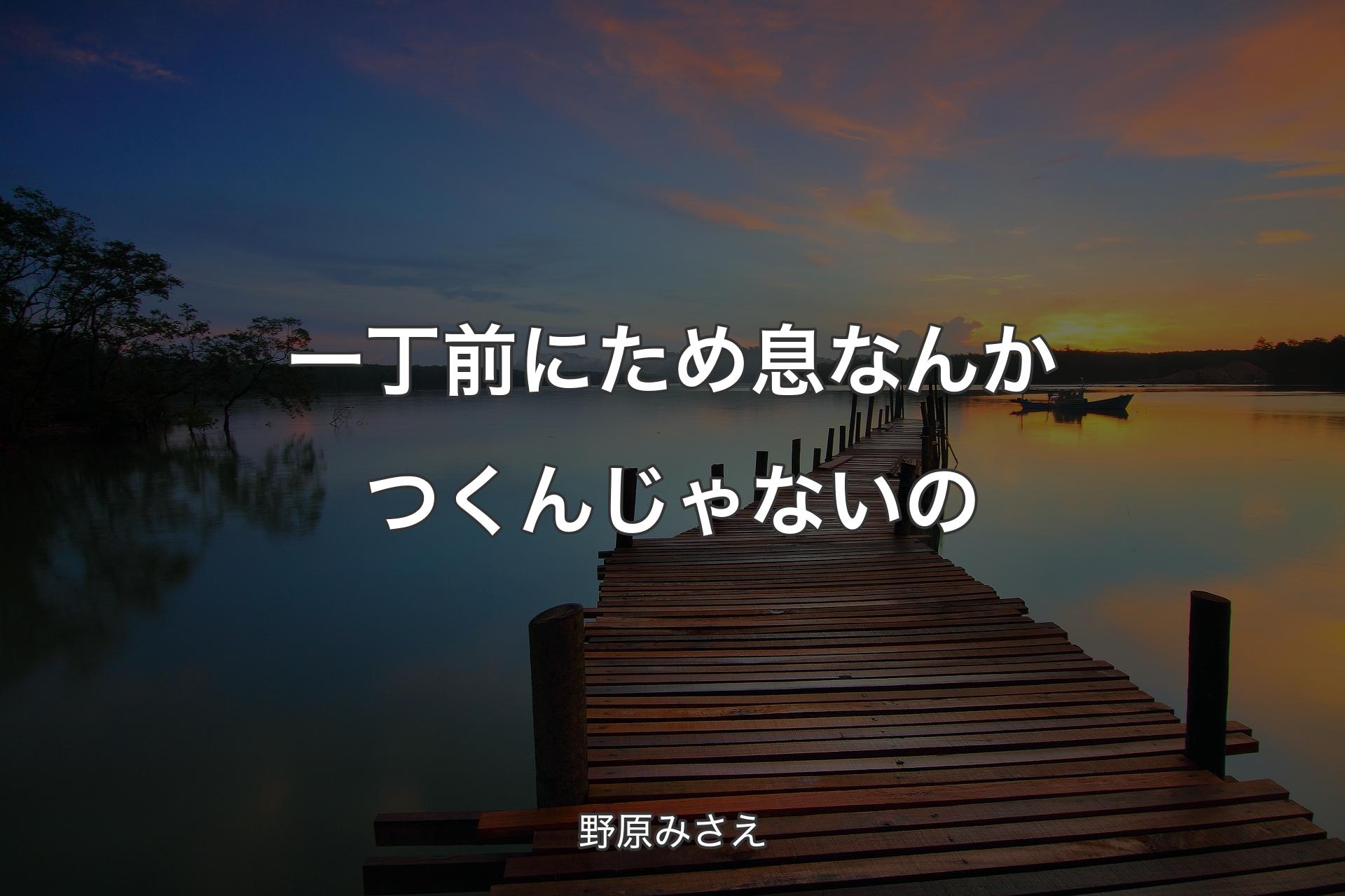 一丁前にため息なんかつくんじゃないの - 野原みさえ