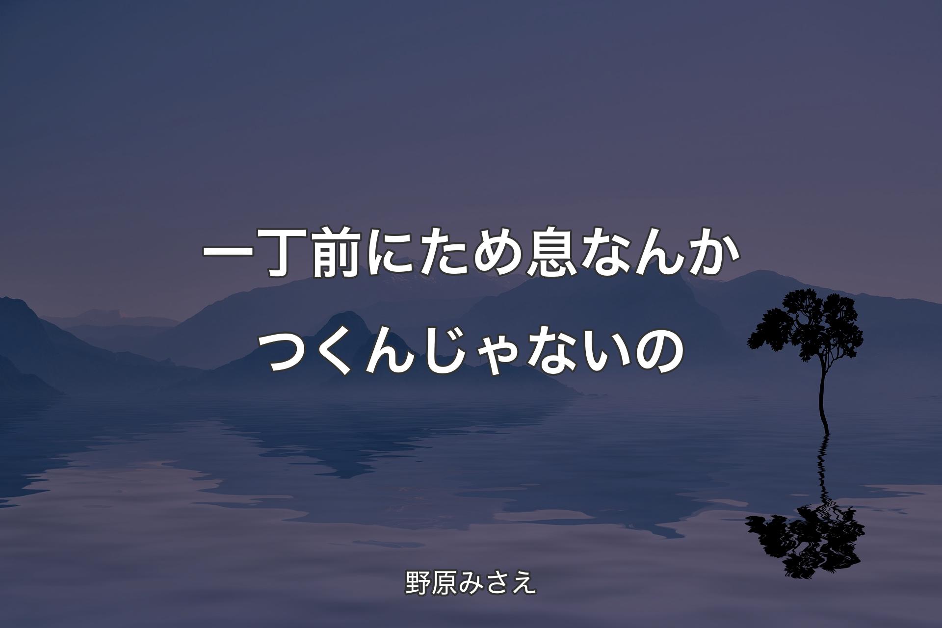 一丁前にため息なんかつくんじゃないの - 野原みさえ