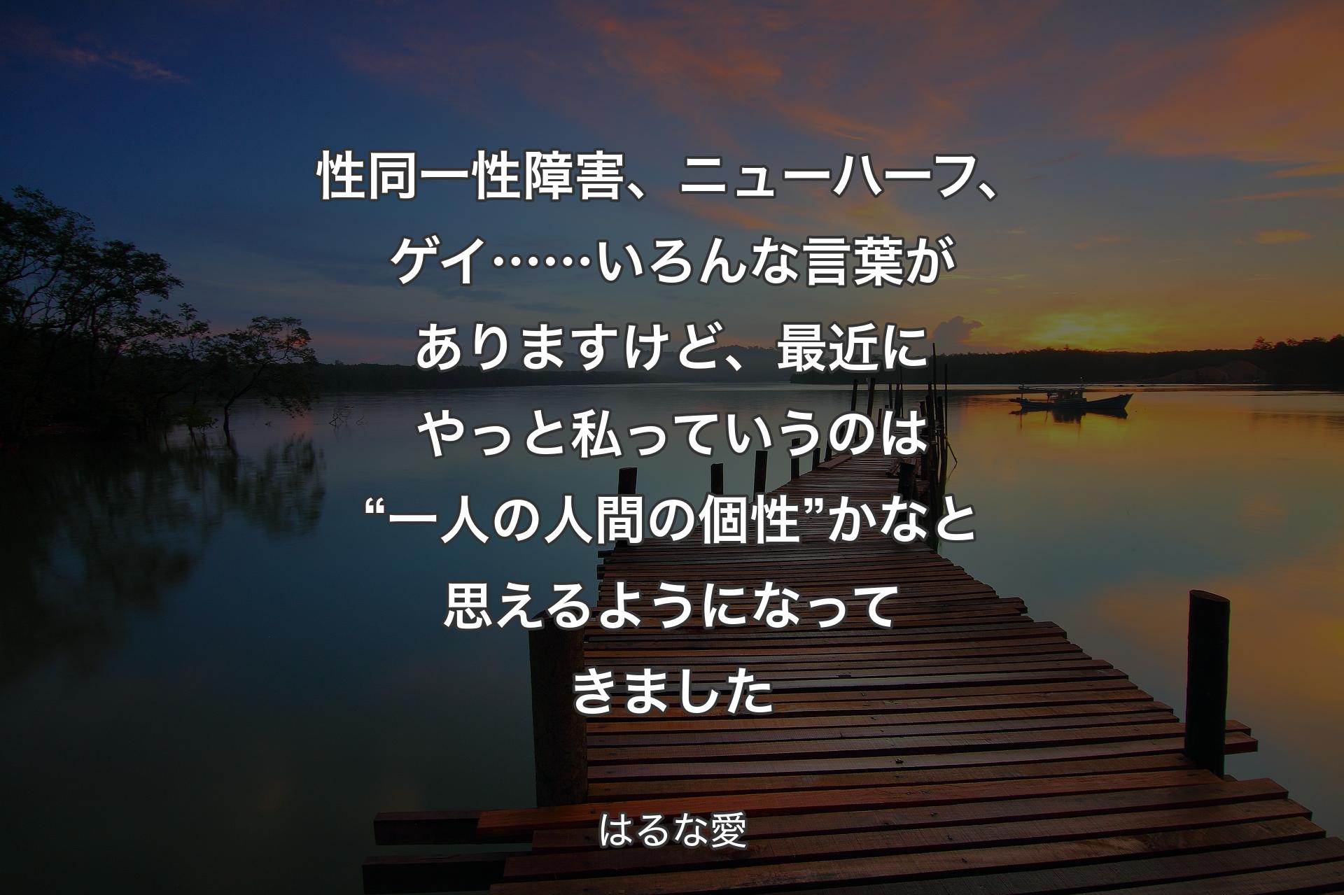 性同一性障害、ニューハーフ、ゲイ……いろんな言葉がありますけど、最近にやっと私っていうのは“一人の人間の個性”かなと思えるようになってきました - はるな愛