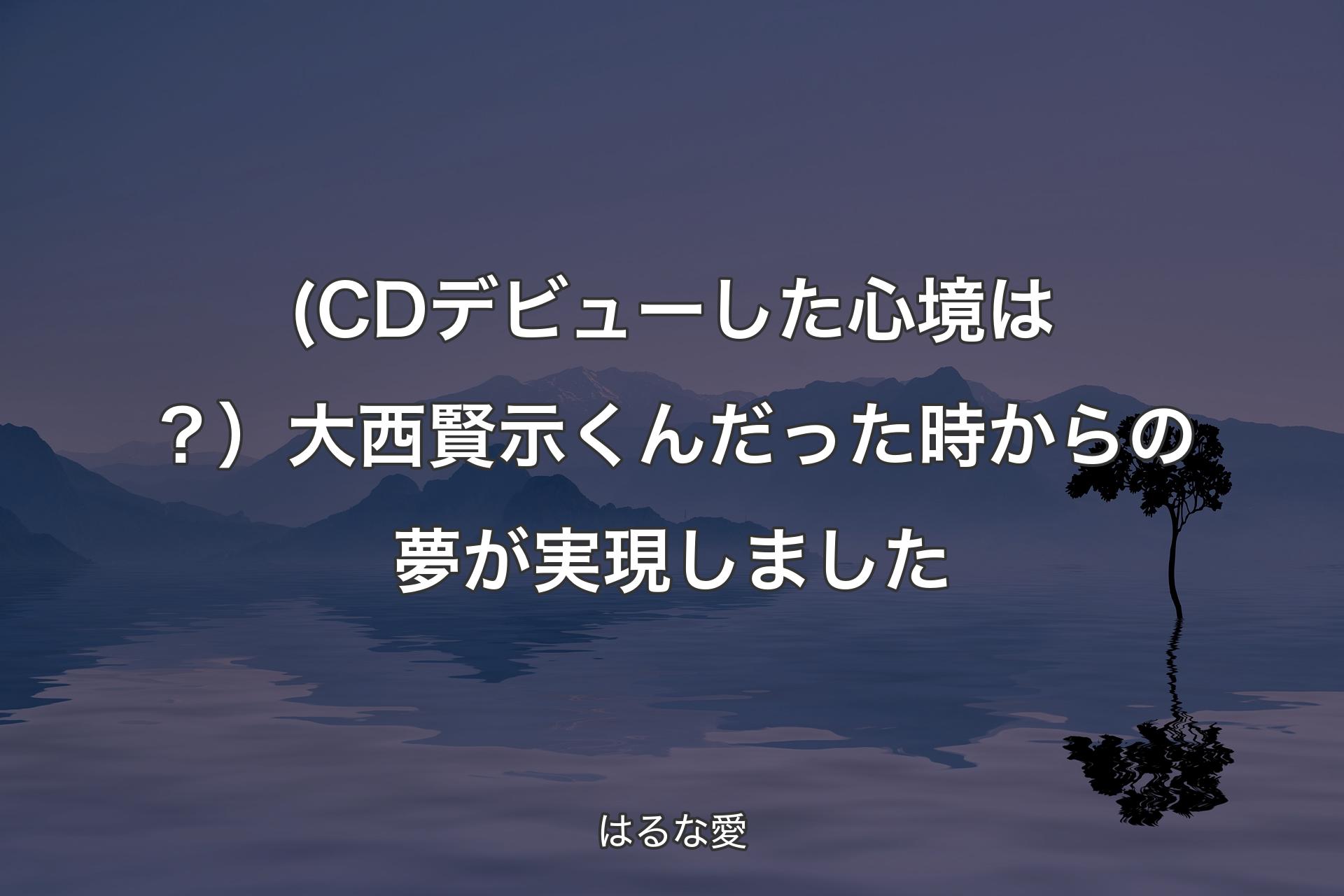 【背景4】(CDデビューした心境は？）大西賢示くんだった時からの夢が実現しました - はるな愛