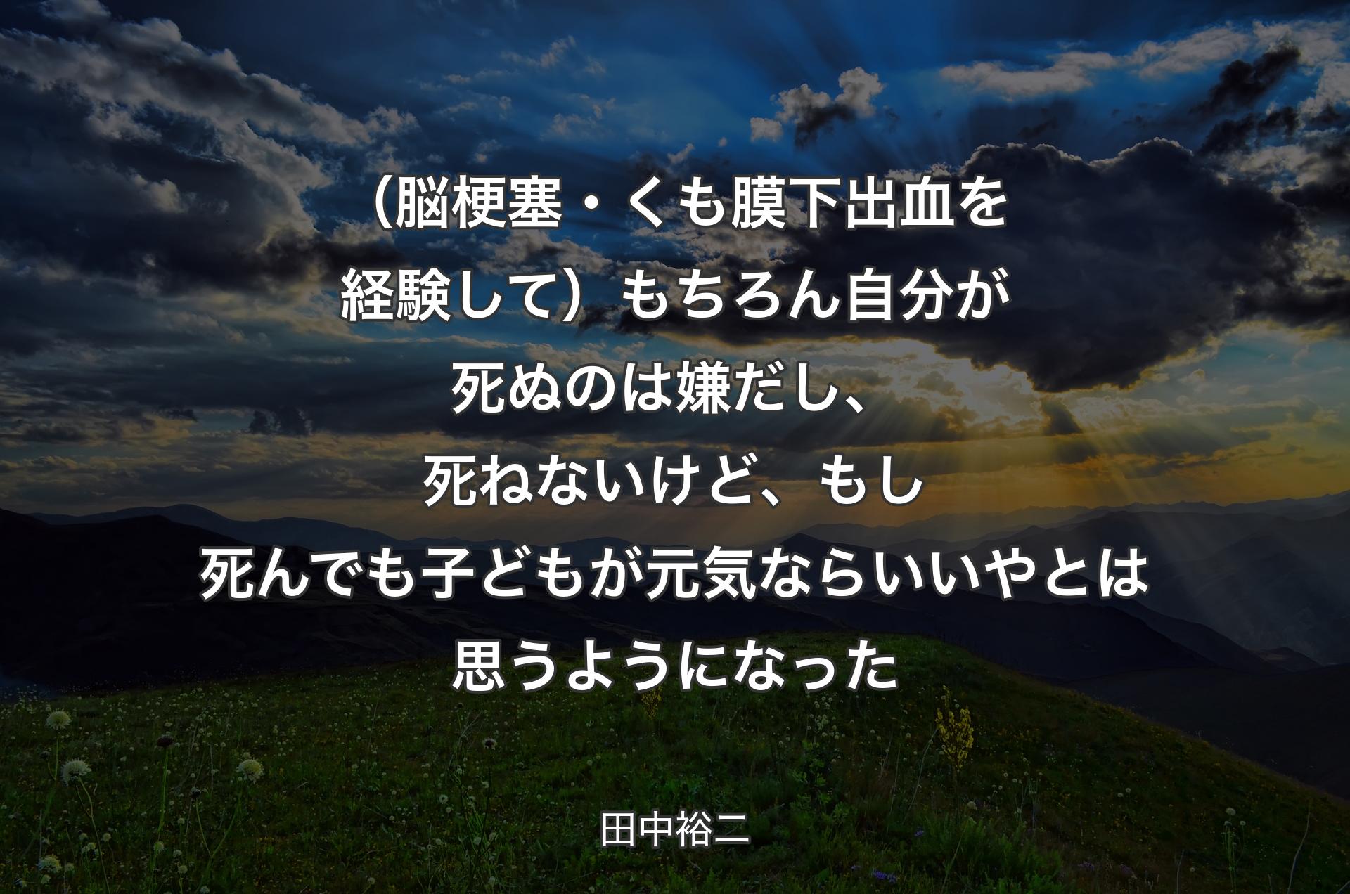 （脳梗塞・くも膜下出血を経験して）もちろん自分が死ぬのは嫌だし、死ねないけど、もし死んでも子どもが元気ならいいやとは思うようになった - 田中裕二