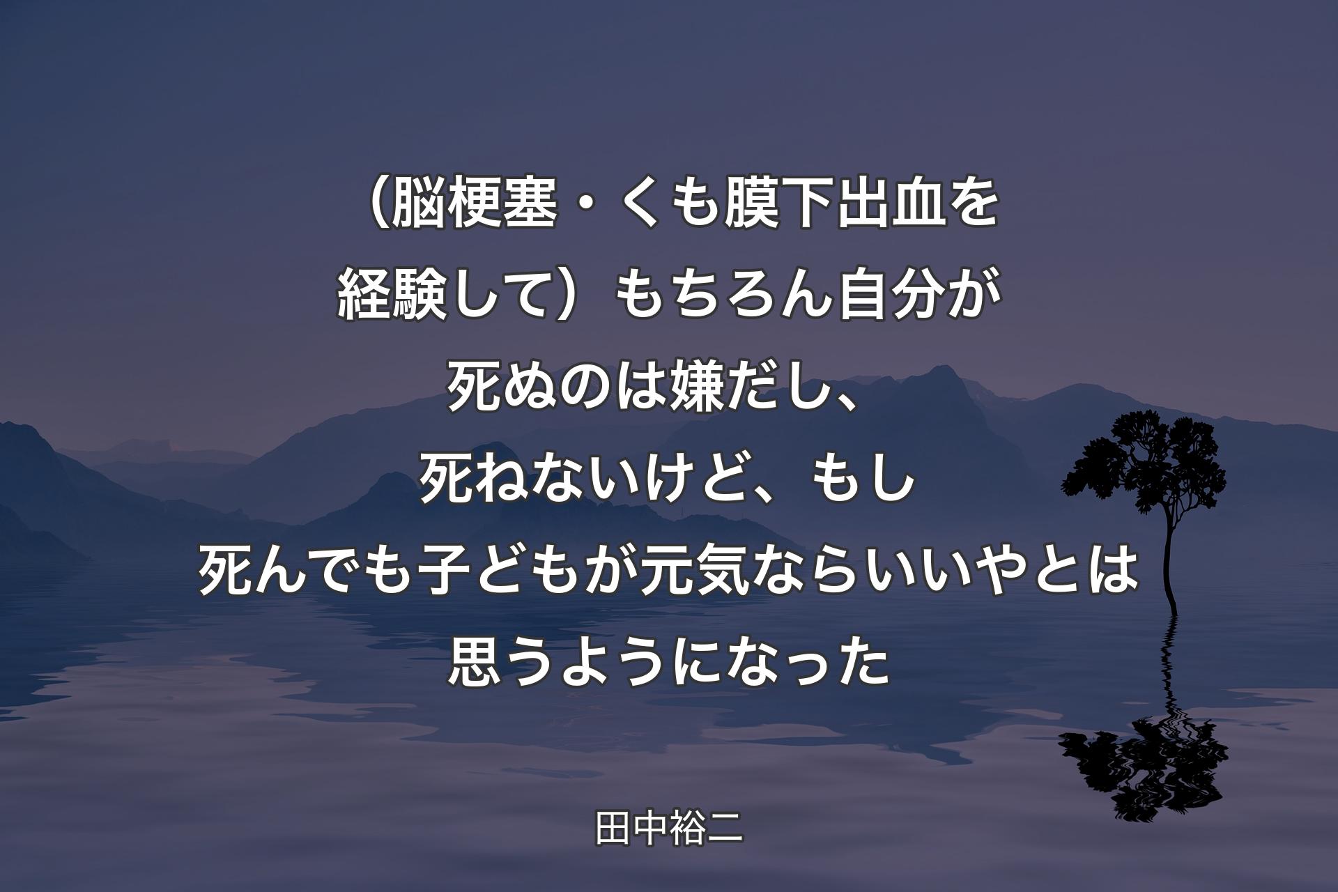 【背景4】（脳梗塞・くも膜下出血を経験して）もちろん自分が死ぬのは嫌だし、死ねないけど、もし死んでも子どもが元気ならいいやとは思うようになった - 田中裕二