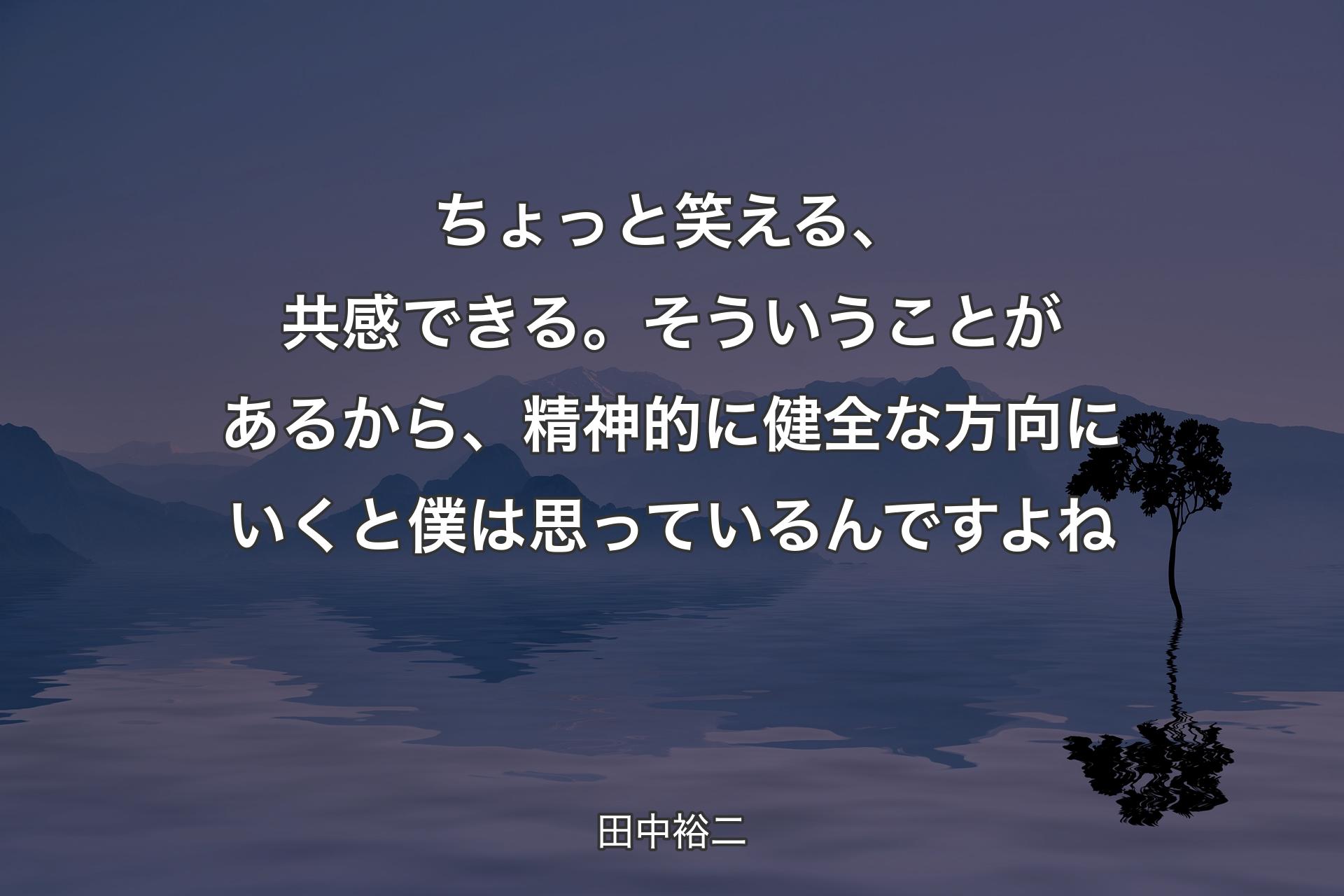 【背景4】ちょっと笑える、共感できる。そういうことがあるから、精神的に健全な方向にいくと僕は思っているんですよね - 田中裕二