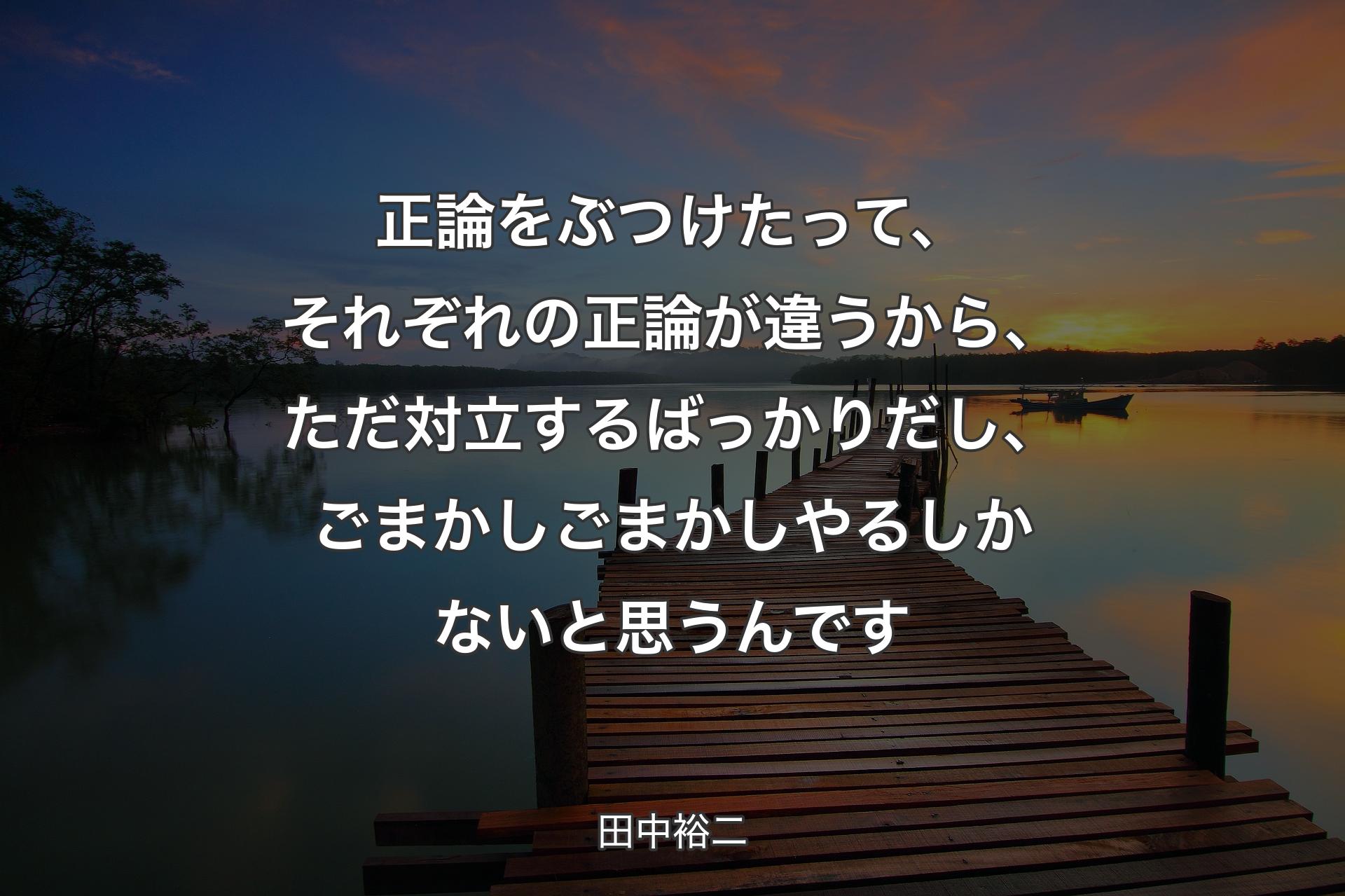 正論をぶつけたって、それぞれの正論が違うから、ただ対立するばっかりだし、ごまかしごまかしやるしかないと思うんです - 田中裕二