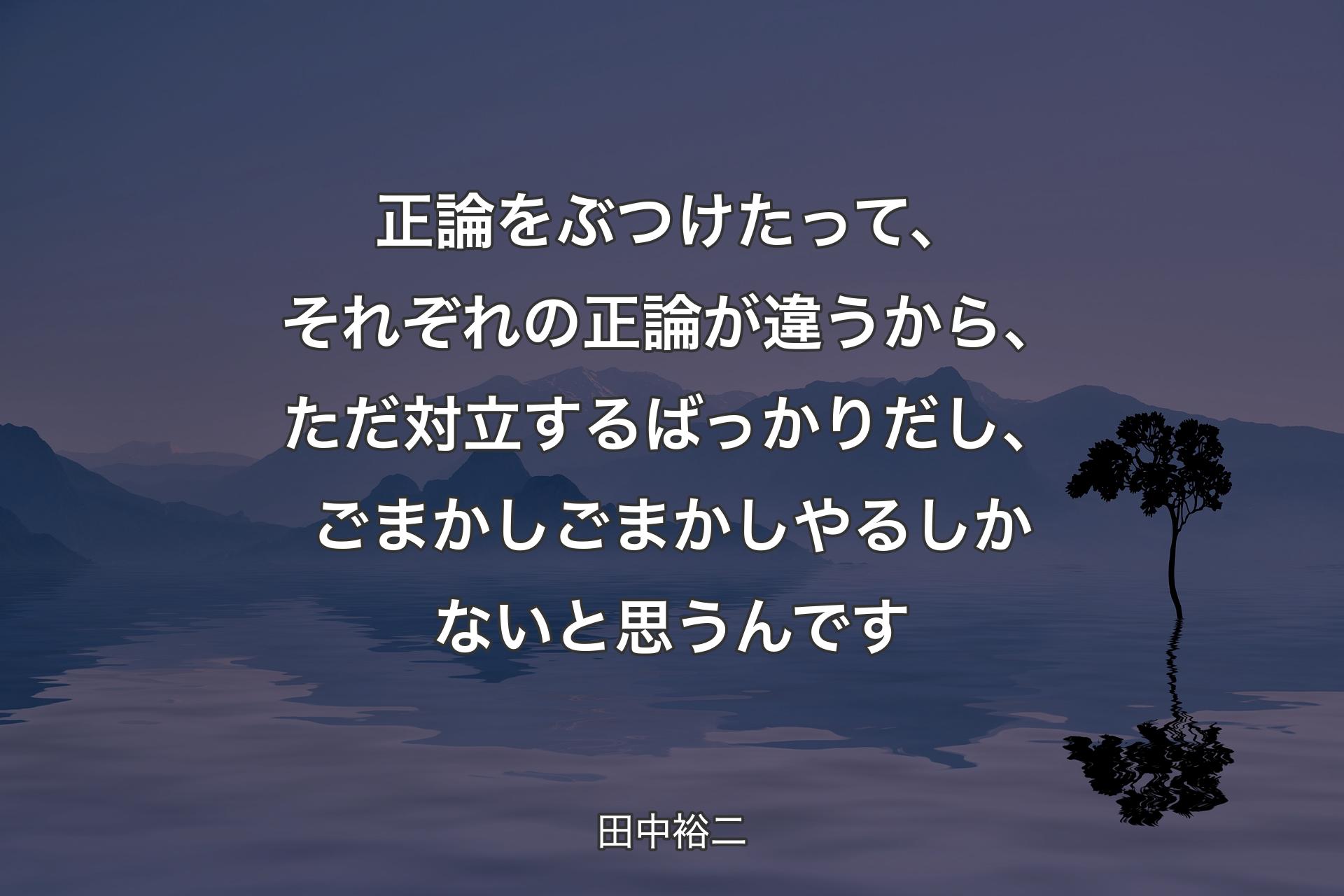 【背景4】正論をぶつけたって、それぞれの正論が違うから、ただ対立するばっかりだし、ごまかしごまかしやるしかないと思うんです - 田中裕二