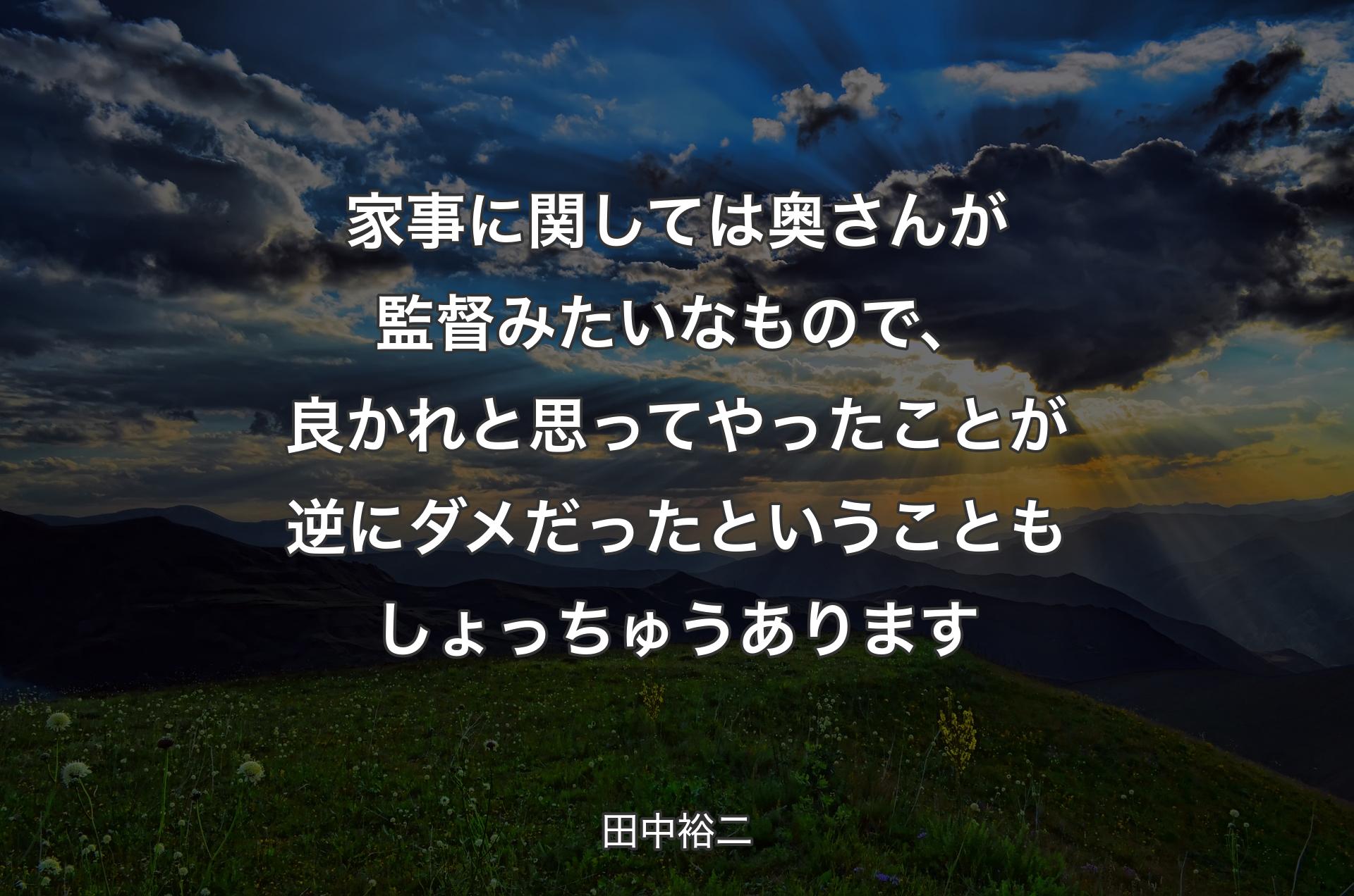 家事に関しては奥さんが監督みたいなもので、良かれと思ってやったことが逆にダメだったということもしょっちゅうあります - 田中裕二