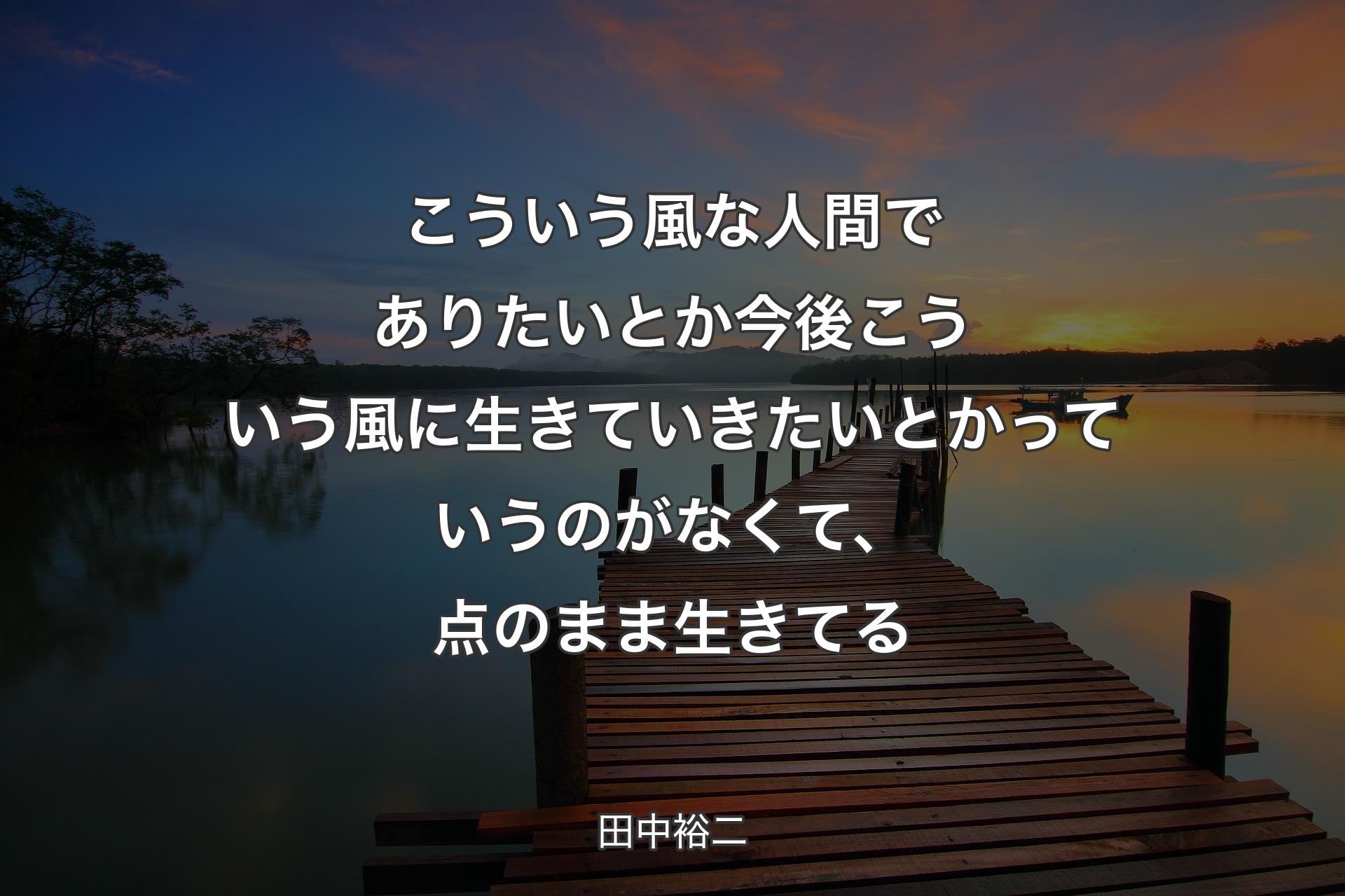 【背景3】こういう風な人間でありたいとか今後こういう風に生きていきたいとかっていうのがなくて、点のまま生きてる - 田中裕二