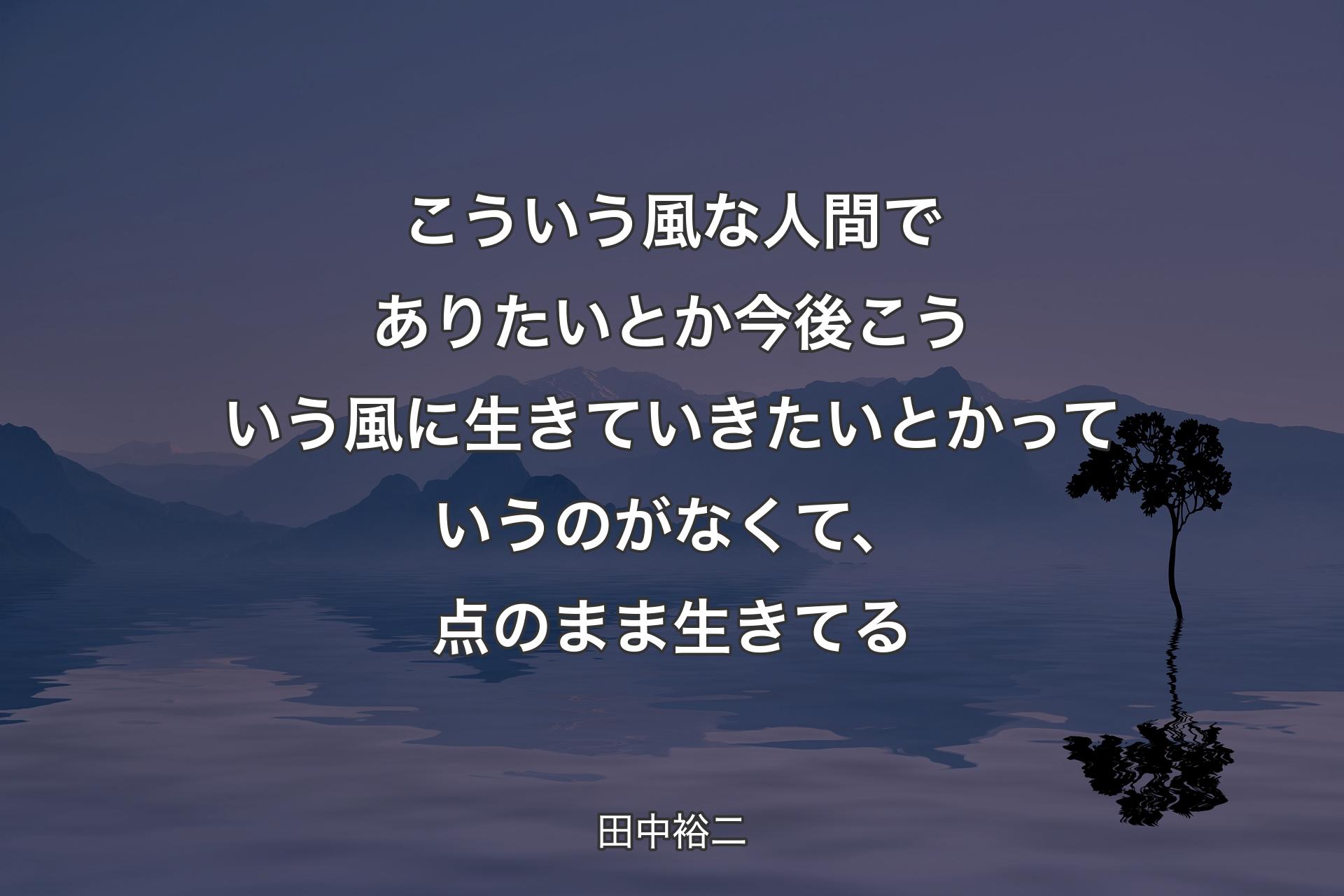 【背景4】こういう風な人間でありたいとか今後こういう風に生きていきたいとかっていうのがなくて、点のまま生きてる - 田中裕二