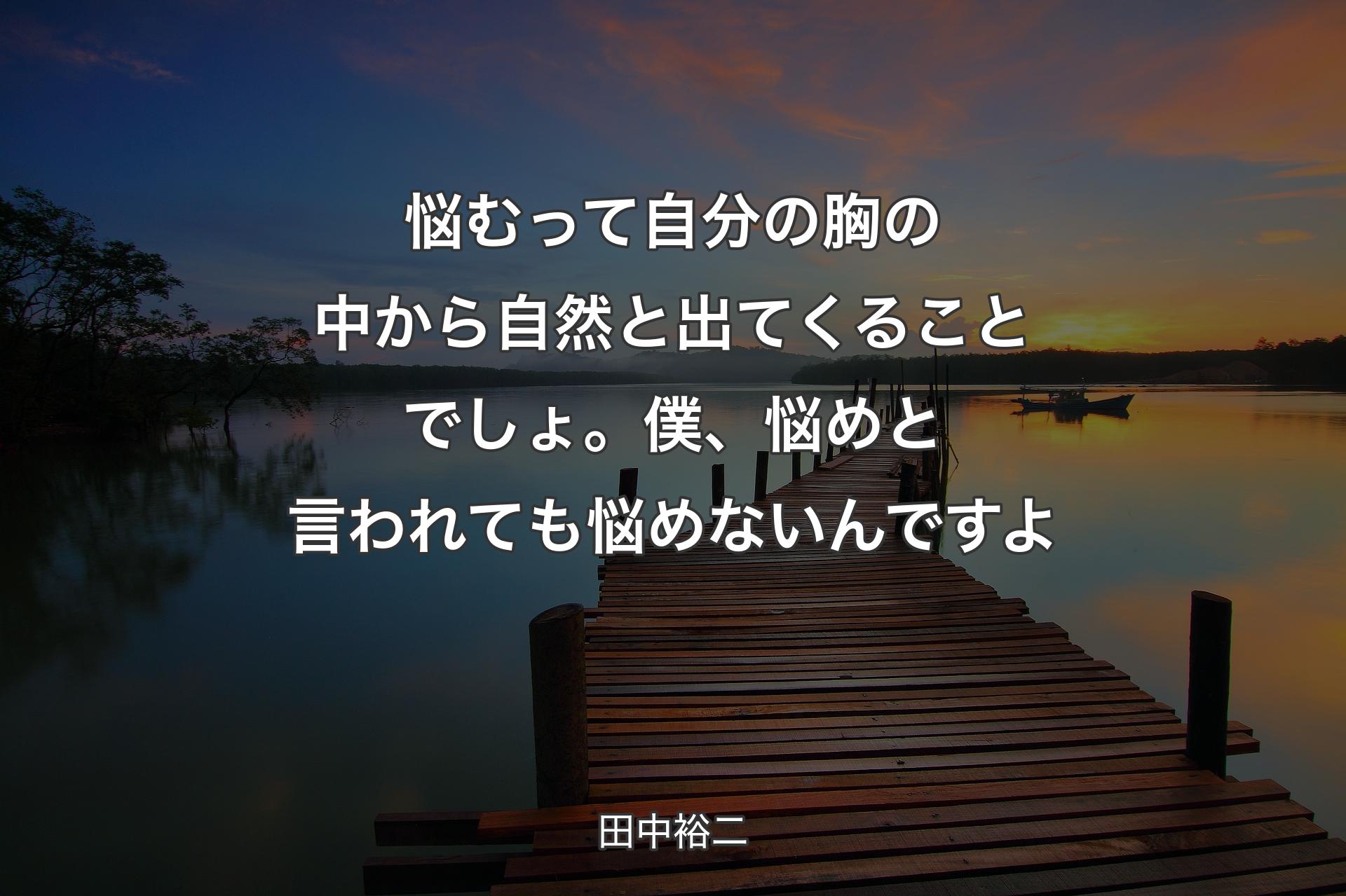 悩むって自分の胸の中から自然と出てくることでしょ。僕、悩めと言われても悩めないんですよ - 田中裕二