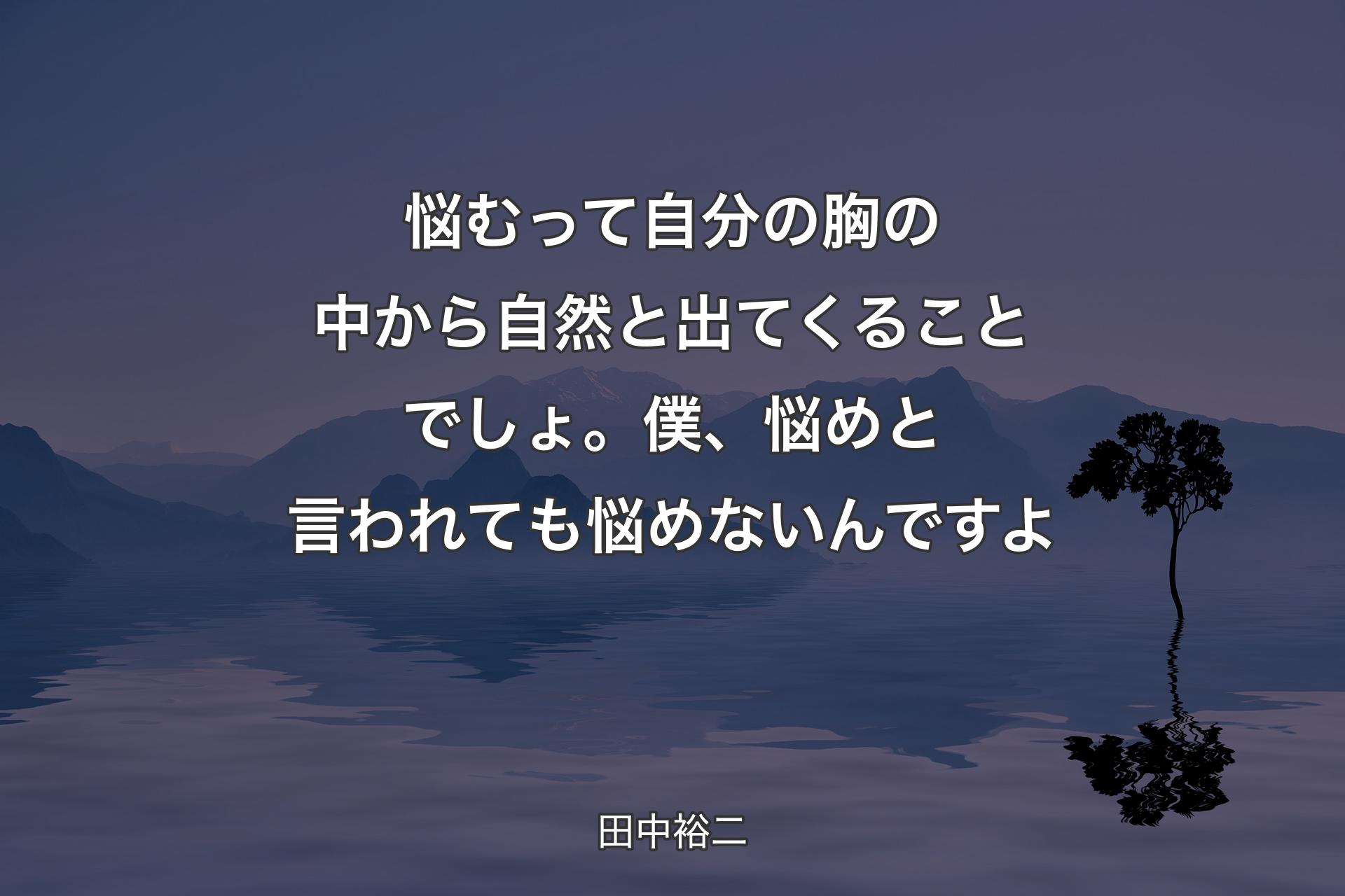 【背景4】悩むって自分の胸の中から自然と出てくることでしょ。僕、悩めと言われても悩めないんですよ - 田中裕二