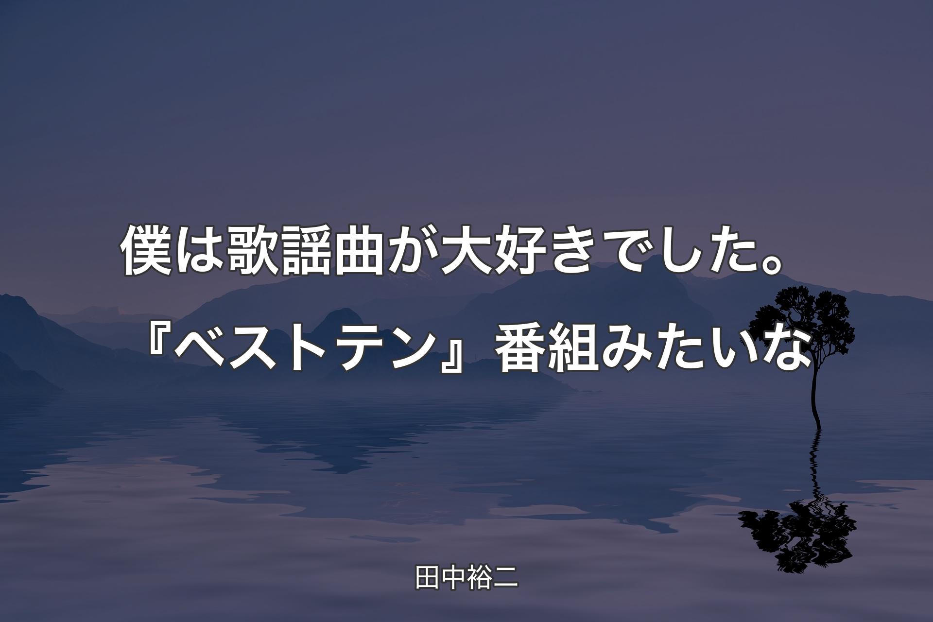 【背景4】僕は歌謡曲が大好きでした。『ベストテン』番組みたいな - 田中裕二