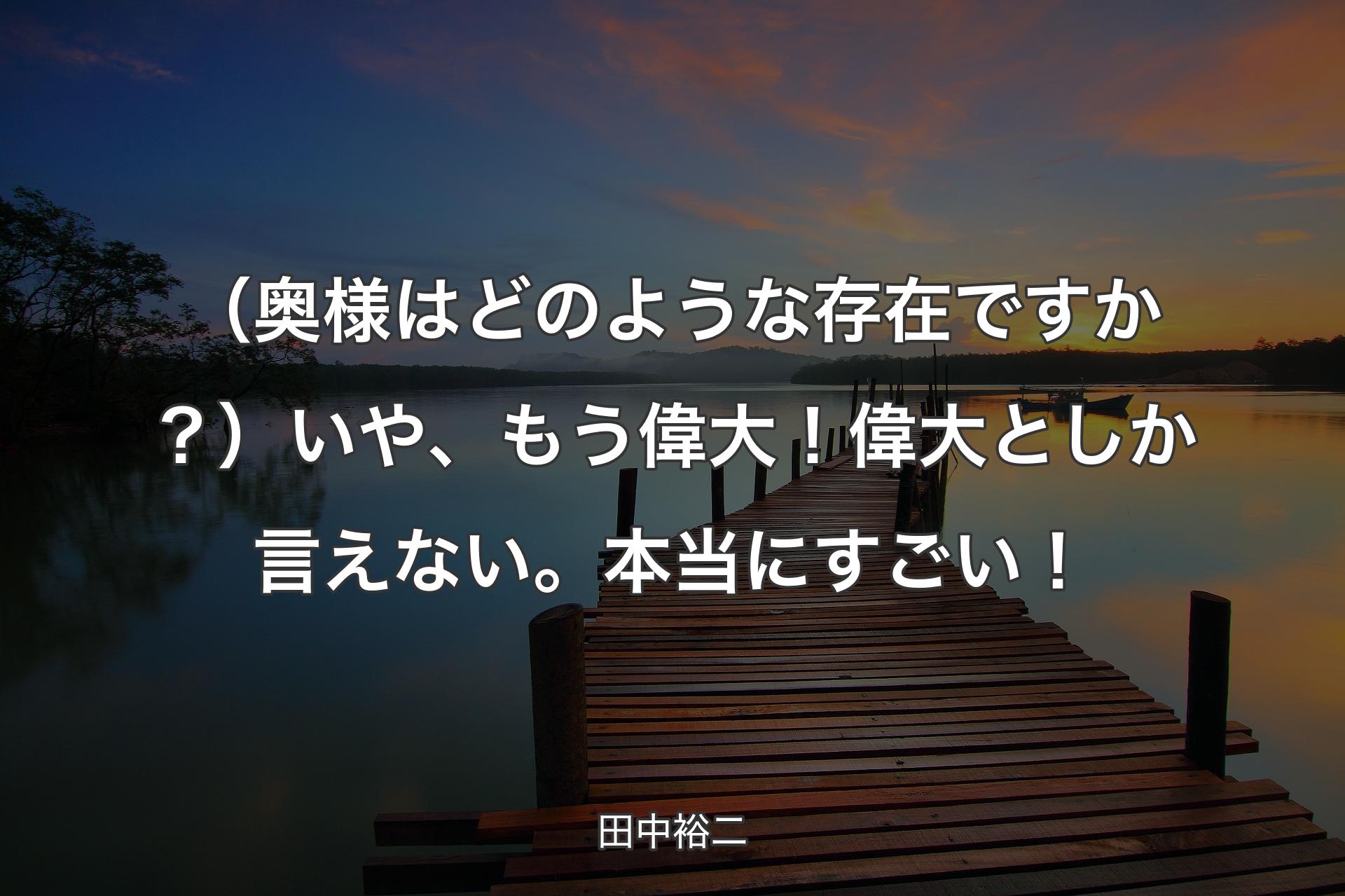 【背景3】（奥様はどのような存在ですか？）いや、もう偉大！ 偉大��としか言えない。本当にすごい！ - 田中裕二