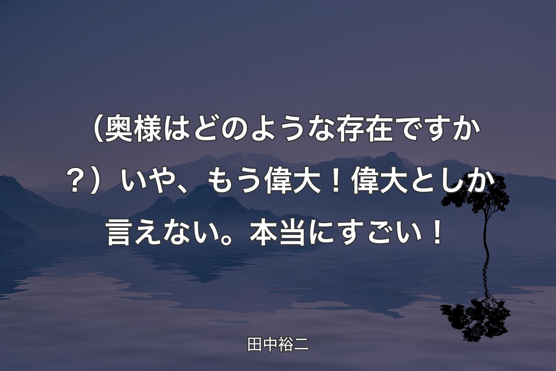 【背景4】（奥様はどのような存在ですか？）いや、もう偉大！ 偉大としか言えない。本当にすごい！ - 田中裕二