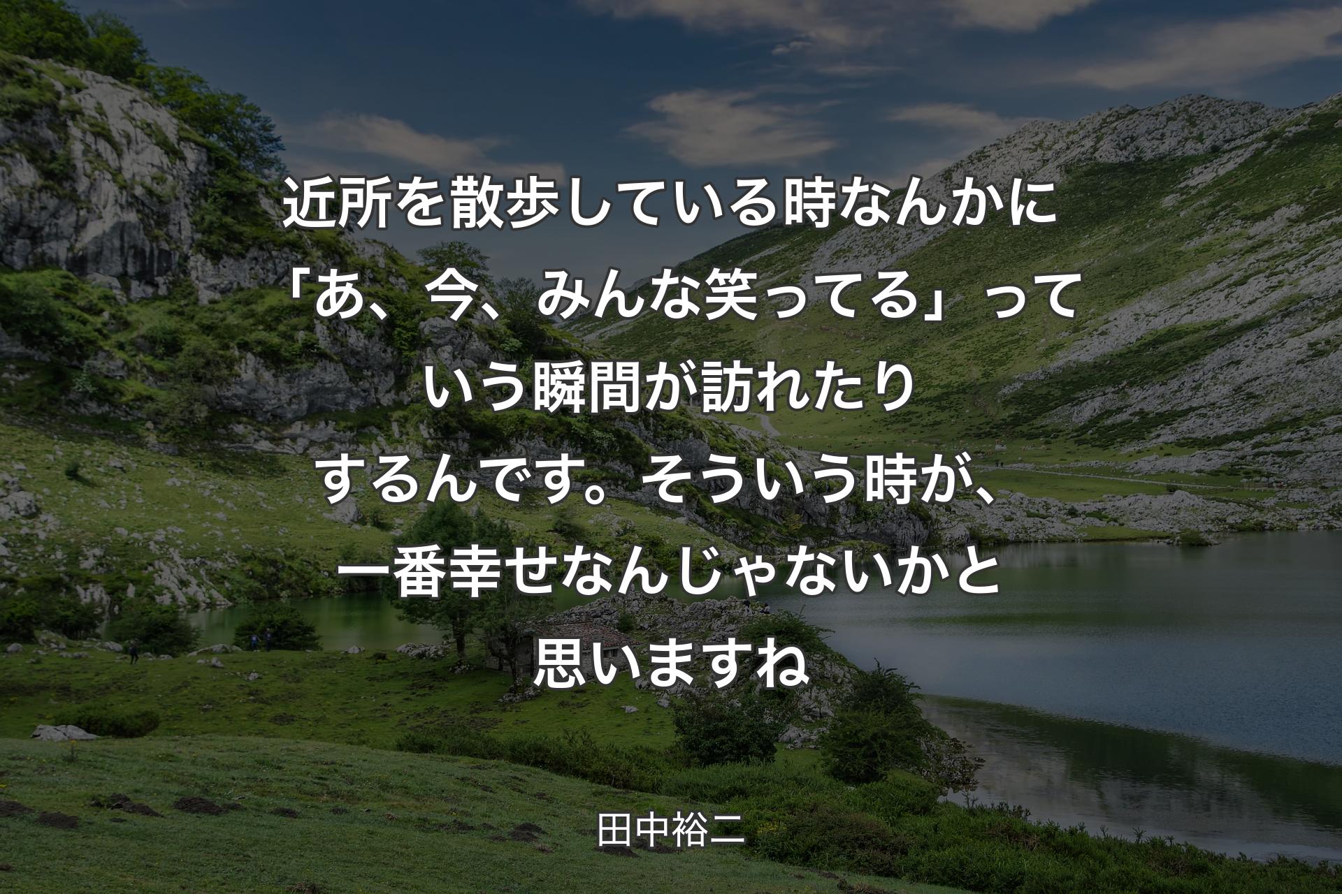 【背景1】近所を散歩している時なんかに「あ、今、みんな笑ってる」っていう瞬間が訪れたりするんです。そういう時が、一番幸せなんじゃないかと思いますね - 田中裕二