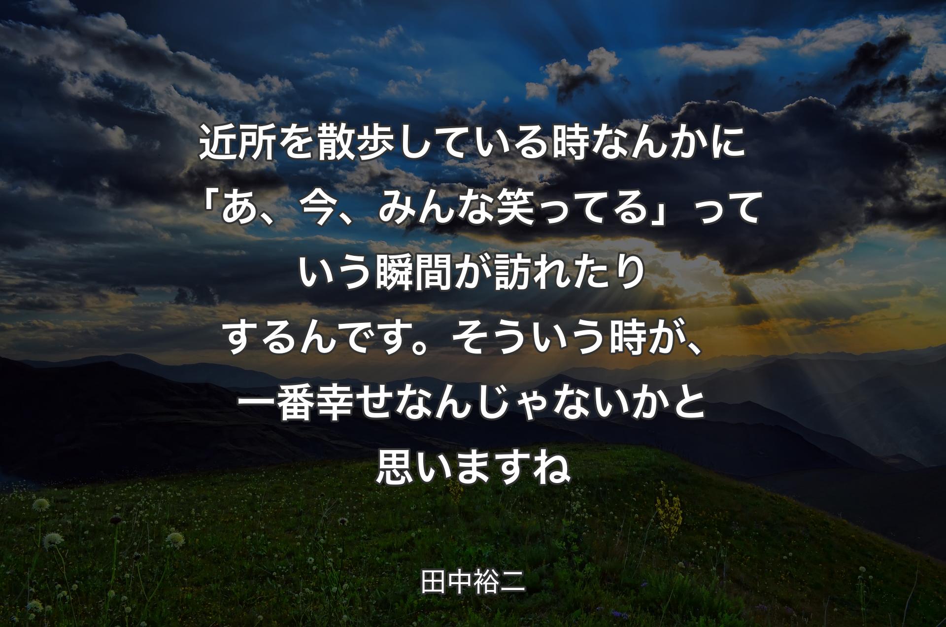 近所を散歩している時なんかに「あ、今、みんな笑ってる」っていう瞬間が訪れたりするんです。そういう時が、一番幸せなんじゃないかと思いますね - 田中裕二