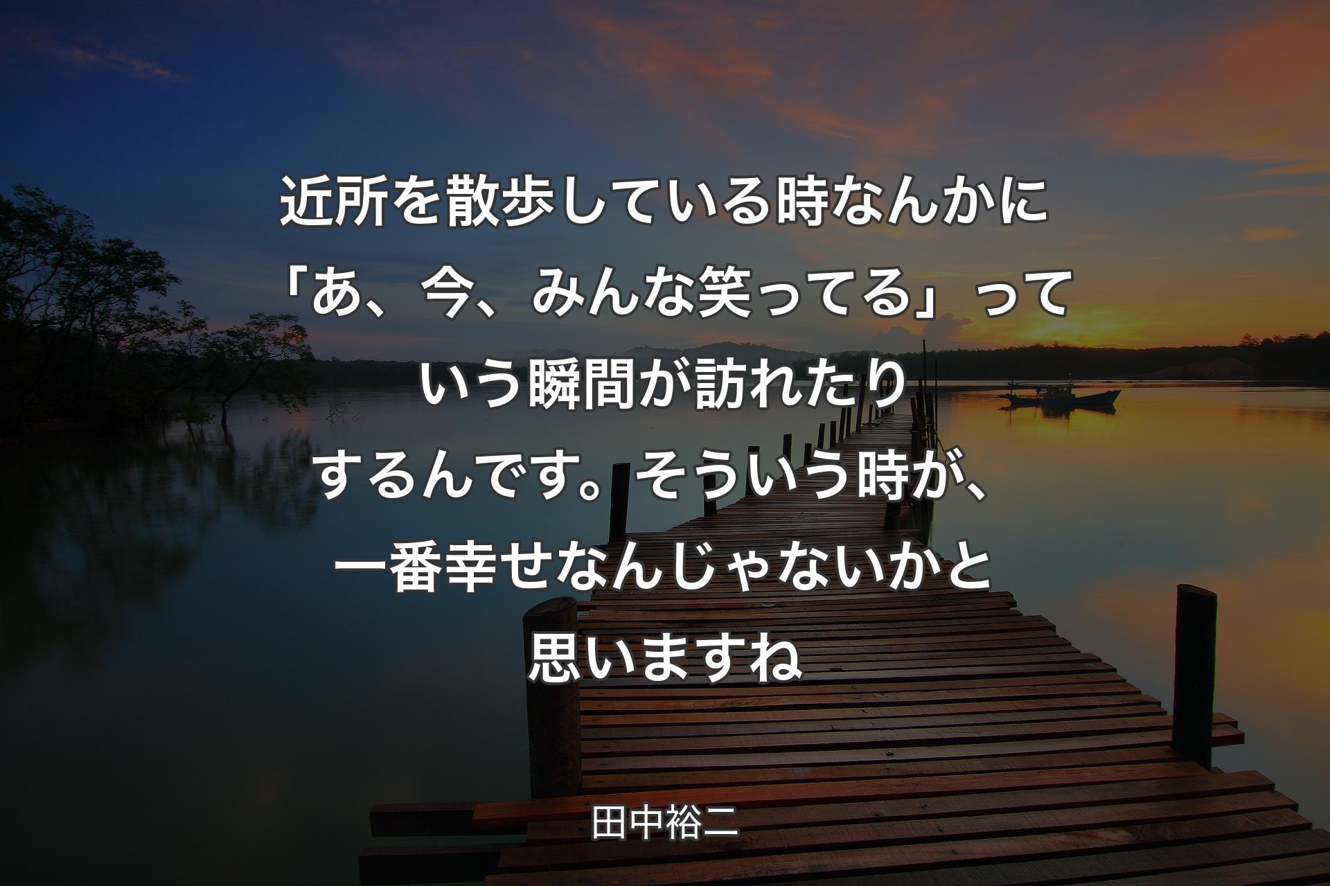 【背景3】近所を散歩している時なんかに「あ、今、みんな笑ってる」っていう瞬間が訪れたりするんです。そういう時が、一番幸せなんじゃないかと思いますね - 田中裕二