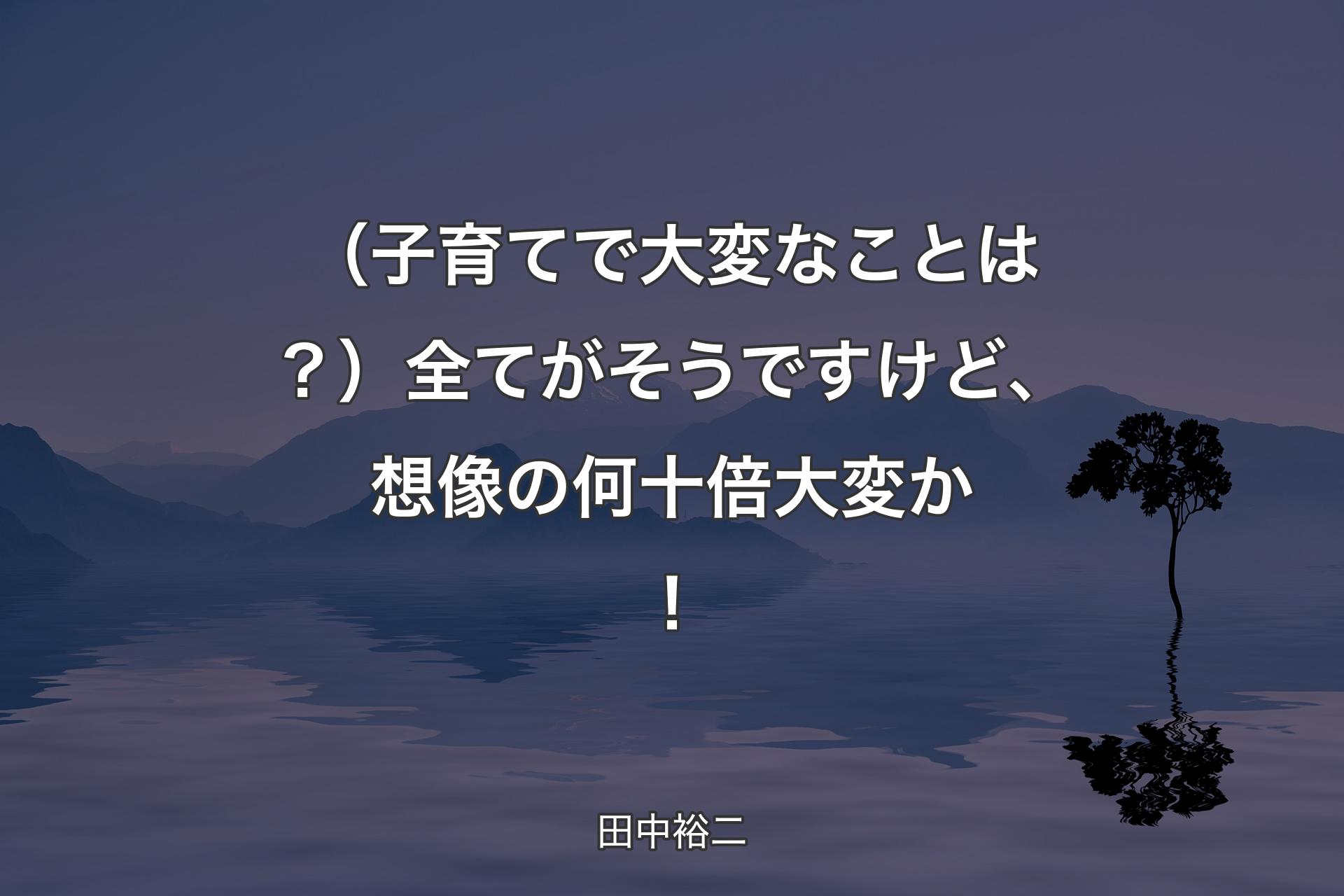 【背景4】（子育てで大変なことは？）全てがそうですけど、想像の何十倍大変か！ - 田中裕二