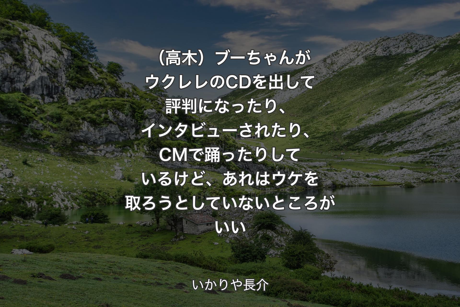 【背景1】（高木）ブーちゃんがウクレレのCDを出して評判になったり、インタビューされたり、CMで踊ったりしているけど、あれはウケを取ろうとしていないところがいい - いかりや長介