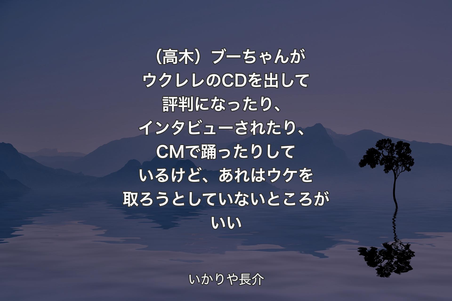 【背景4】（高木）ブーちゃんがウクレレのCDを出して評判になったり、インタビューされたり、CMで踊ったりしているけど、あれはウケを取ろうとしていないところがいい - いかりや長介