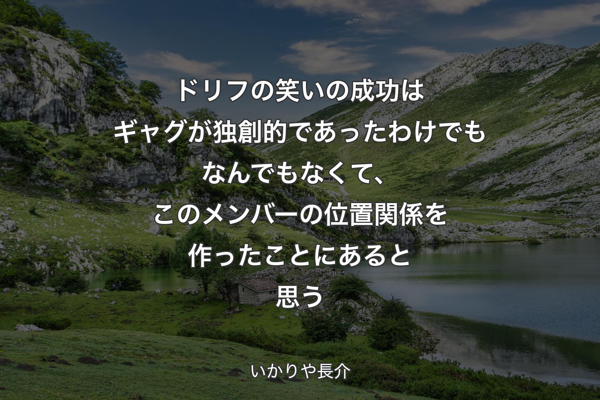 ドリフの笑いの成功はギャグが独創的であったわけでもなんでもなくて、このメンバーの位置関係を作ったことにあると思う - いかりや長介