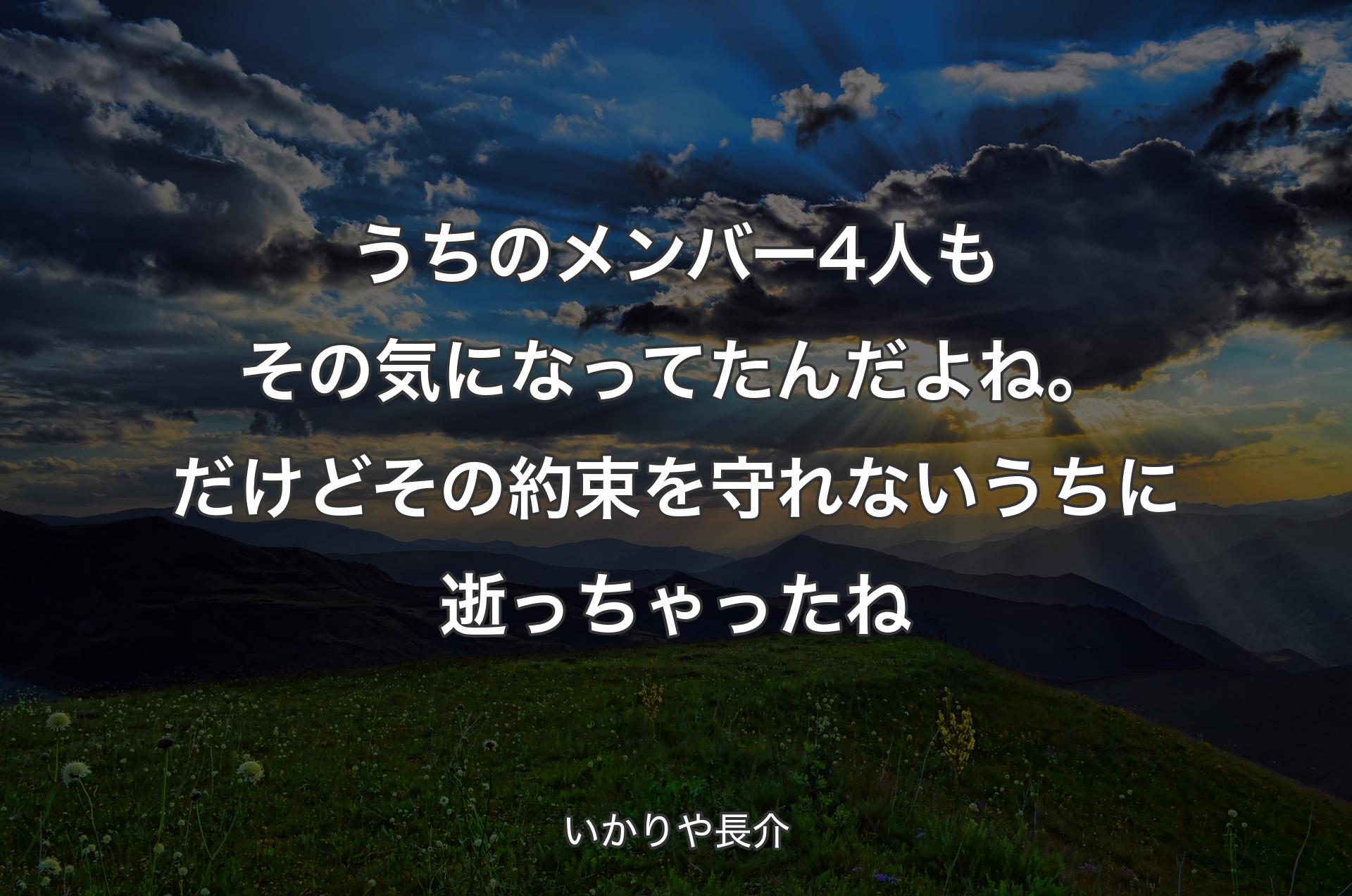 うちのメンバー4人もその気になってたんだよね。だけどその約束を守れないうちに逝っちゃったね - いかりや長介