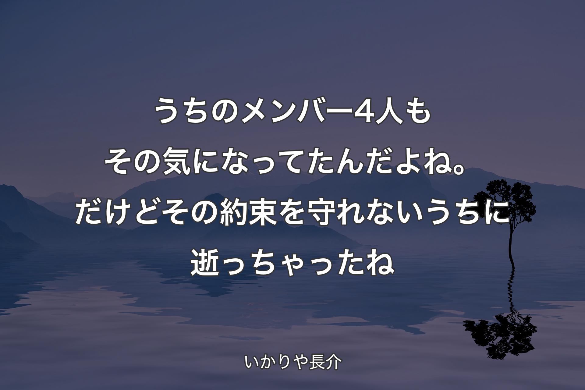 うちのメンバー4人もその気になってたんだよね。だけどその約束を守れないうちに逝っちゃったね - いかりや長介